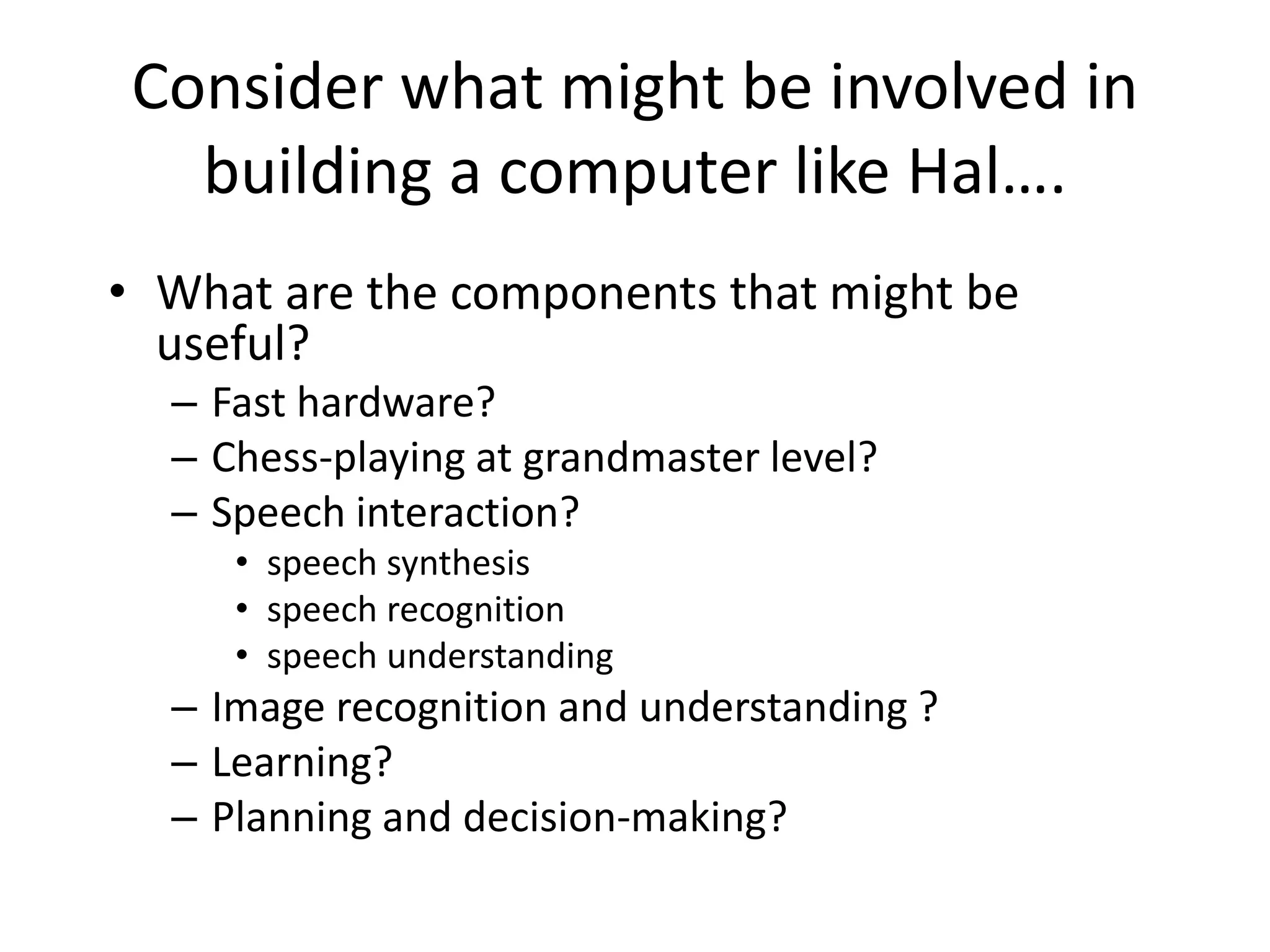 Consider what might be involved in
building a computer like Hal….
• What are the components that might be
useful?
– Fast hardware?
– Chess-playing at grandmaster level?
– Speech interaction?
• speech synthesis
• speech recognition
• speech understanding
– Image recognition and understanding ?
– Learning?
– Planning and decision-making?
 