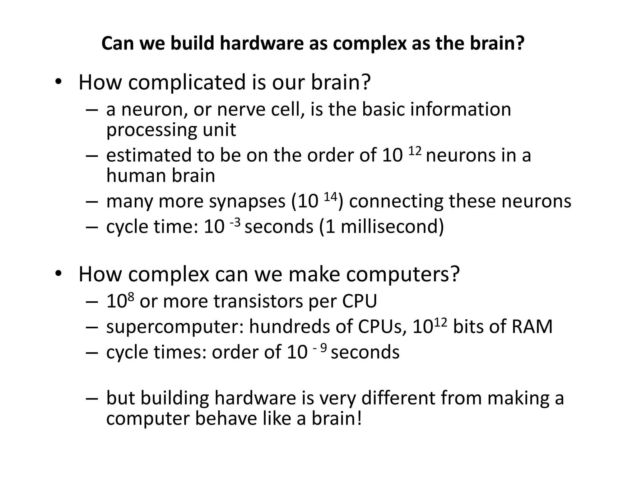Can we build hardware as complex as the brain?
• How complicated is our brain?
– a neuron, or nerve cell, is the basic information
processing unit
– estimated to be on the order of 10 12 neurons in a
human brain
– many more synapses (10 14) connecting these neurons
– cycle time: 10 -3 seconds (1 millisecond)
• How complex can we make computers?
– 108 or more transistors per CPU
– supercomputer: hundreds of CPUs, 1012 bits of RAM
– cycle times: order of 10 - 9 seconds
– but building hardware is very different from making a
computer behave like a brain!
 