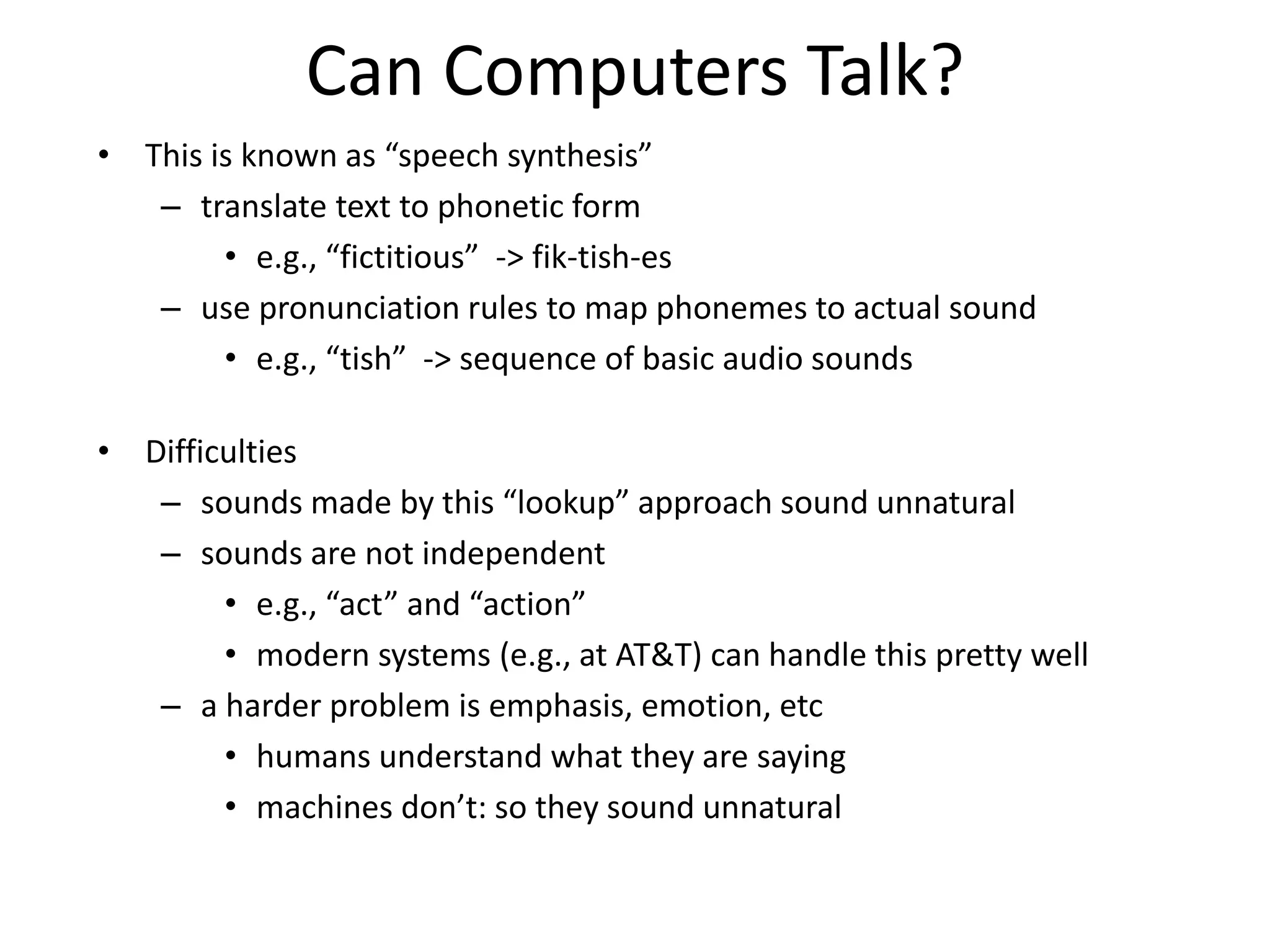Can Computers Talk?
• This is known as “speech synthesis”
– translate text to phonetic form
• e.g., “fictitious” -> fik-tish-es
– use pronunciation rules to map phonemes to actual sound
• e.g., “tish” -> sequence of basic audio sounds
• Difficulties
– sounds made by this “lookup” approach sound unnatural
– sounds are not independent
• e.g., “act” and “action”
• modern systems (e.g., at AT&T) can handle this pretty well
– a harder problem is emphasis, emotion, etc
• humans understand what they are saying
• machines don’t: so they sound unnatural
 