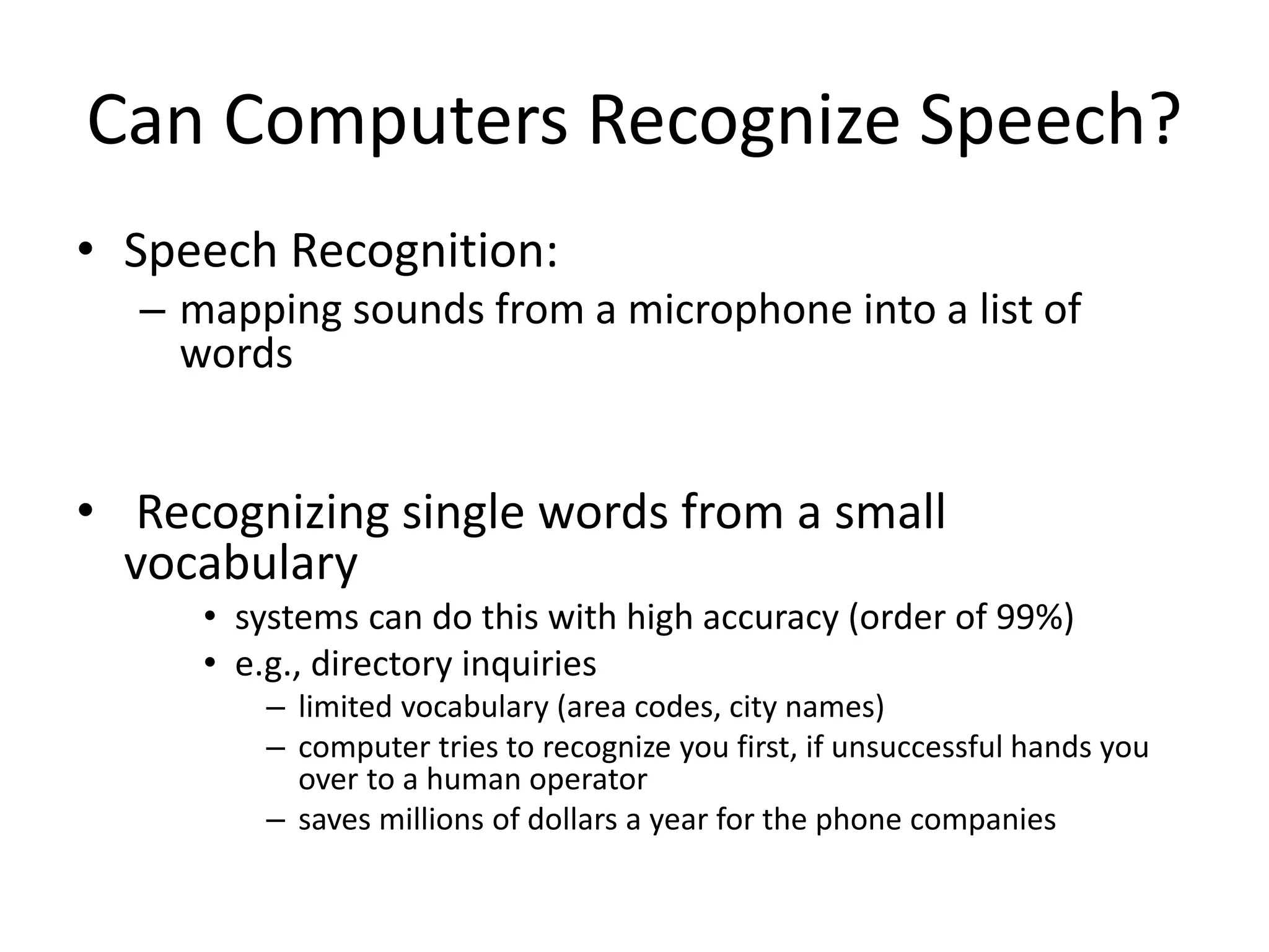 Can Computers Recognize Speech?
• Speech Recognition:
– mapping sounds from a microphone into a list of
words
• Recognizing single words from a small
vocabulary
• systems can do this with high accuracy (order of 99%)
• e.g., directory inquiries
– limited vocabulary (area codes, city names)
– computer tries to recognize you first, if unsuccessful hands you
over to a human operator
– saves millions of dollars a year for the phone companies
 