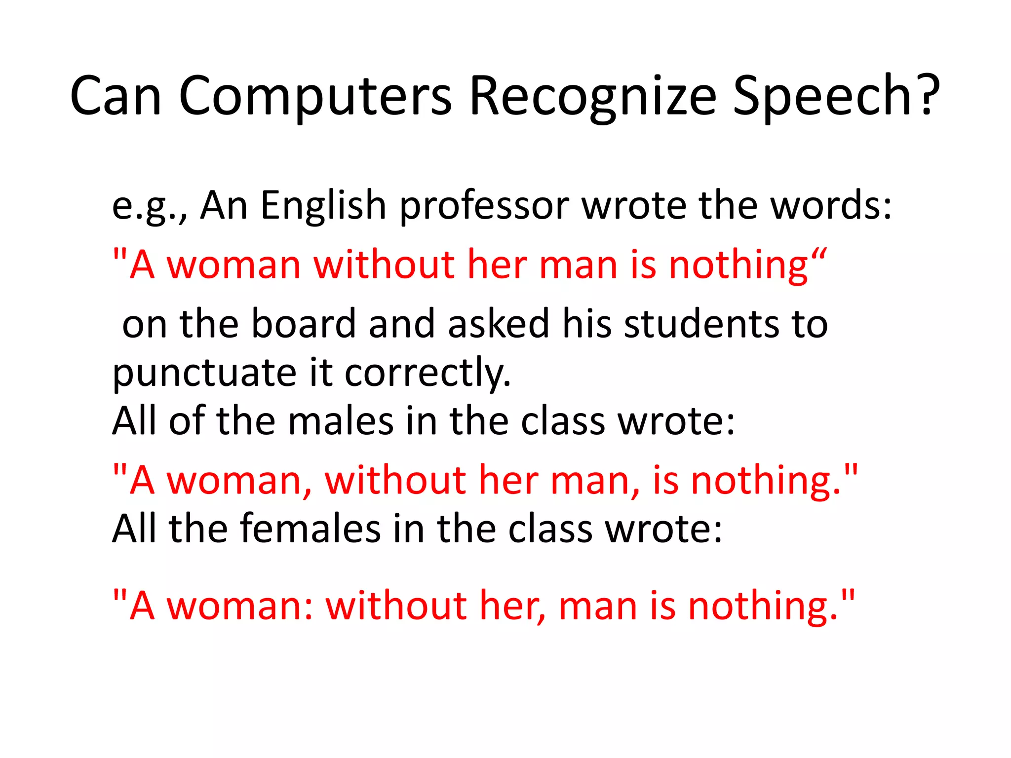 Can Computers Recognize Speech?
e.g., An English professor wrote the words:
"A woman without her man is nothing“
on the board and asked his students to
punctuate it correctly.
All of the males in the class wrote:
"A woman, without her man, is nothing."
All the females in the class wrote:
"A woman: without her, man is nothing."
 