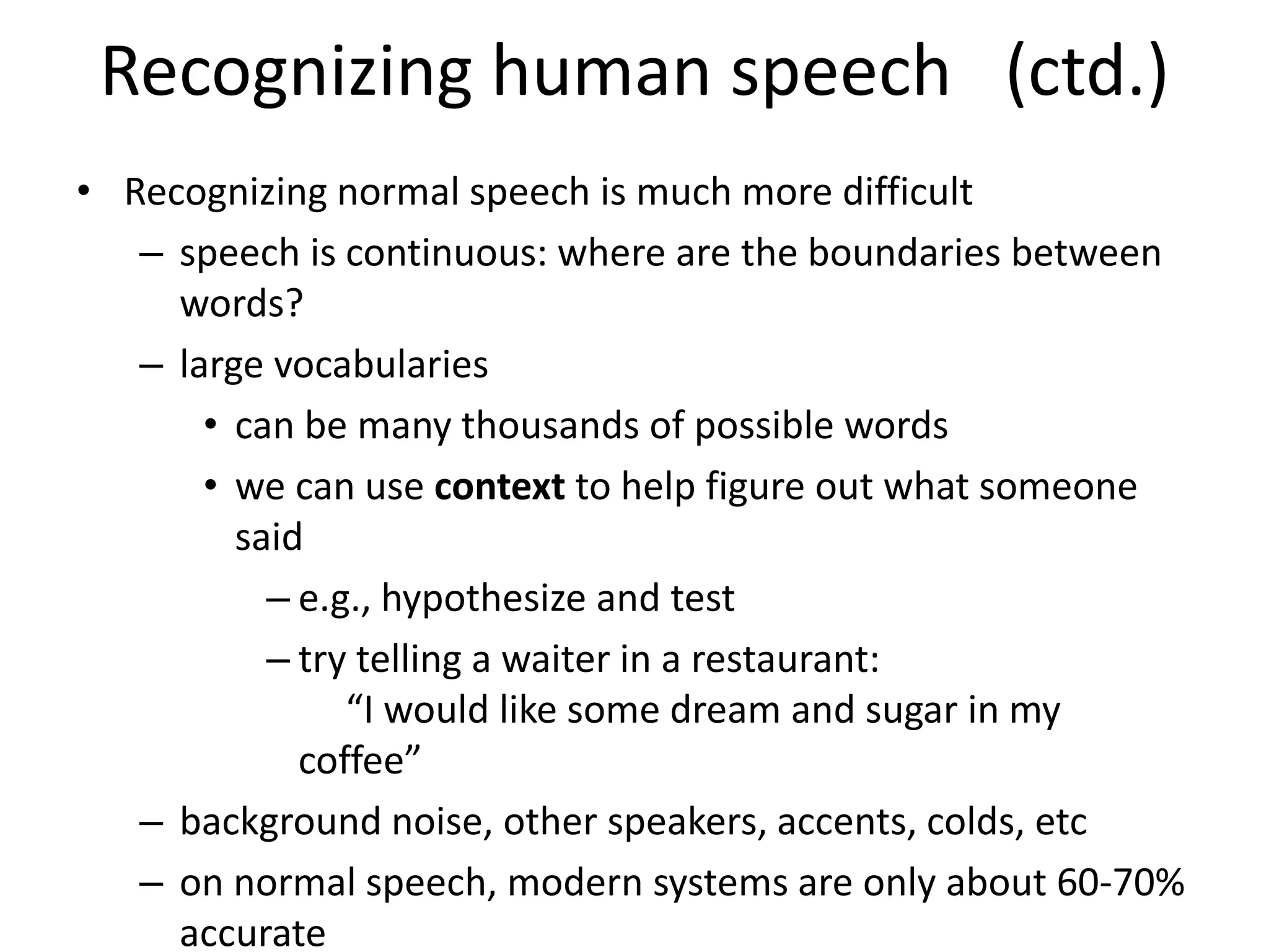 Recognizing human speech (ctd.)
• Recognizing normal speech is much more difficult
– speech is continuous: where are the boundaries between
words?
– large vocabularies
• can be many thousands of possible words
• we can use context to help figure out what someone
said
– e.g., hypothesize and test
– try telling a waiter in a restaurant:
“I would like some dream and sugar in my
coffee”
– background noise, other speakers, accents, colds, etc
– on normal speech, modern systems are only about 60-70%
accurate
 