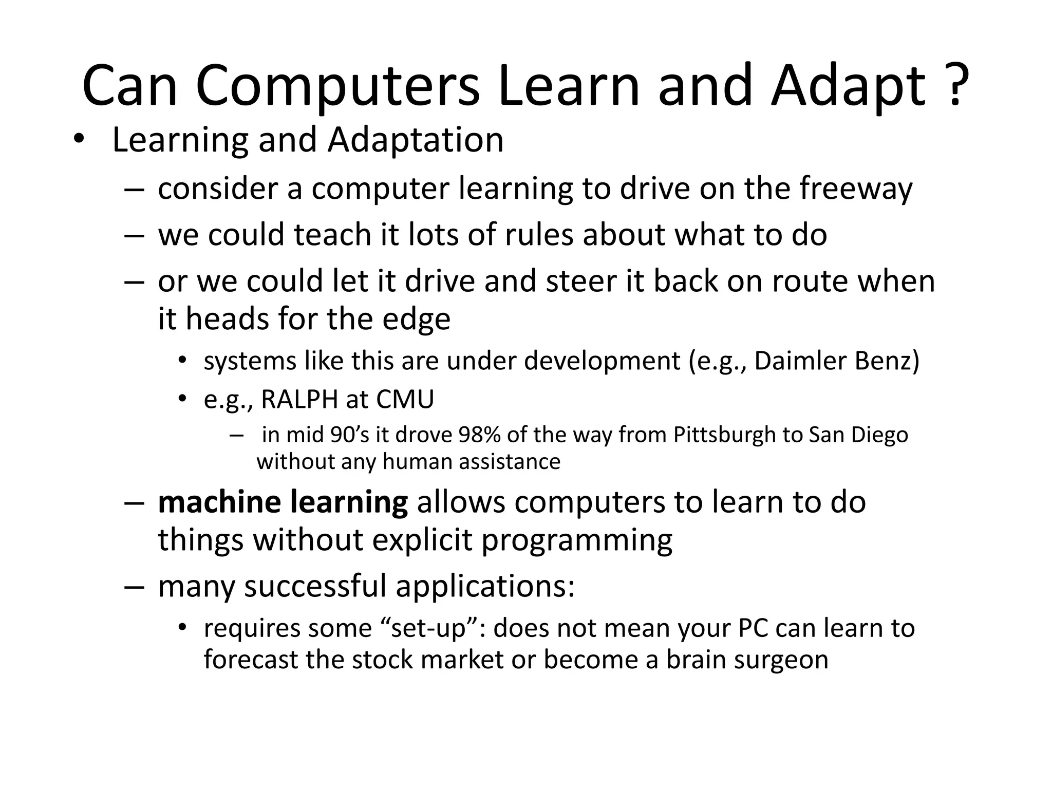 Can Computers Learn and Adapt ?
• Learning and Adaptation
– consider a computer learning to drive on the freeway
– we could teach it lots of rules about what to do
– or we could let it drive and steer it back on route when
it heads for the edge
• systems like this are under development (e.g., Daimler Benz)
• e.g., RALPH at CMU
– in mid 90’s it drove 98% of the way from Pittsburgh to San Diego
without any human assistance
– machine learning allows computers to learn to do
things without explicit programming
– many successful applications:
• requires some “set-up”: does not mean your PC can learn to
forecast the stock market or become a brain surgeon
 