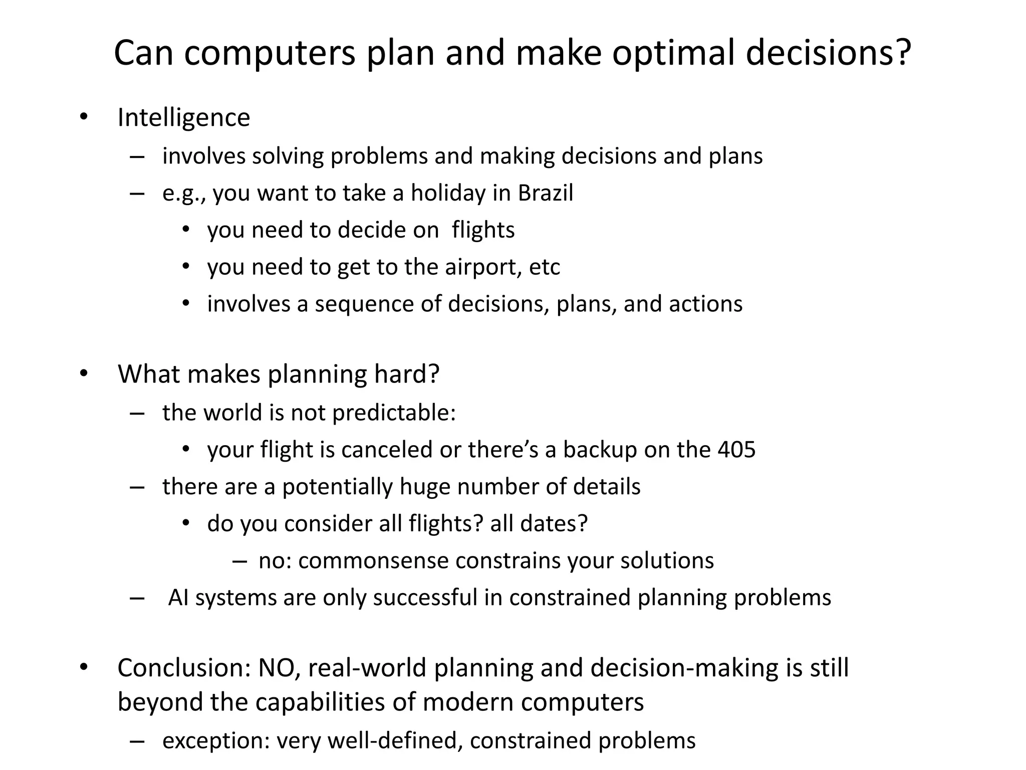 Can computers plan and make optimal decisions?
• Intelligence
– involves solving problems and making decisions and plans
– e.g., you want to take a holiday in Brazil
• you need to decide on flights
• you need to get to the airport, etc
• involves a sequence of decisions, plans, and actions
• What makes planning hard?
– the world is not predictable:
• your flight is canceled or there’s a backup on the 405
– there are a potentially huge number of details
• do you consider all flights? all dates?
– no: commonsense constrains your solutions
– AI systems are only successful in constrained planning problems
• Conclusion: NO, real-world planning and decision-making is still
beyond the capabilities of modern computers
– exception: very well-defined, constrained problems
 