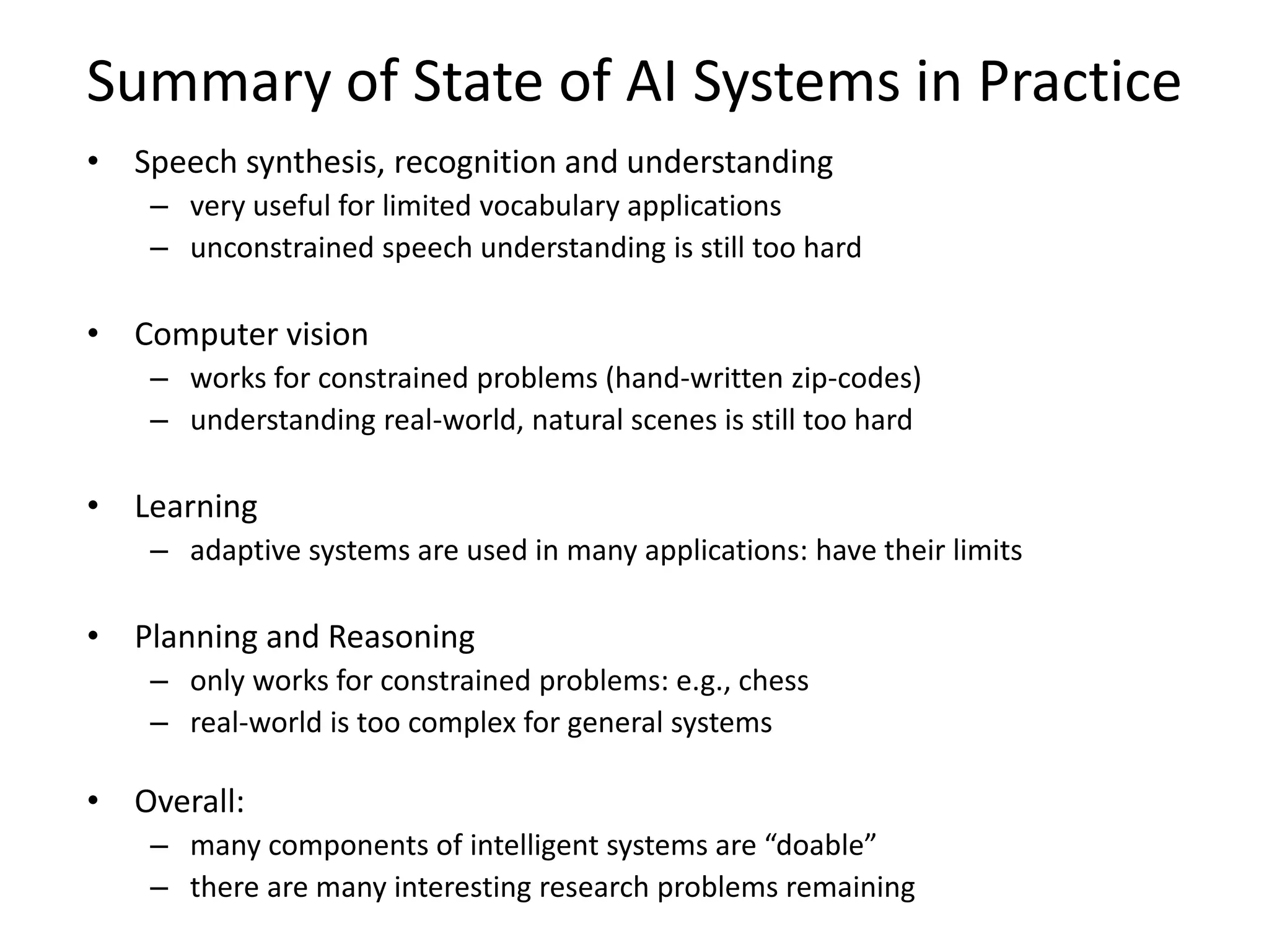 Summary of State of AI Systems in Practice
• Speech synthesis, recognition and understanding
– very useful for limited vocabulary applications
– unconstrained speech understanding is still too hard
• Computer vision
– works for constrained problems (hand-written zip-codes)
– understanding real-world, natural scenes is still too hard
• Learning
– adaptive systems are used in many applications: have their limits
• Planning and Reasoning
– only works for constrained problems: e.g., chess
– real-world is too complex for general systems
• Overall:
– many components of intelligent systems are “doable”
– there are many interesting research problems remaining
 