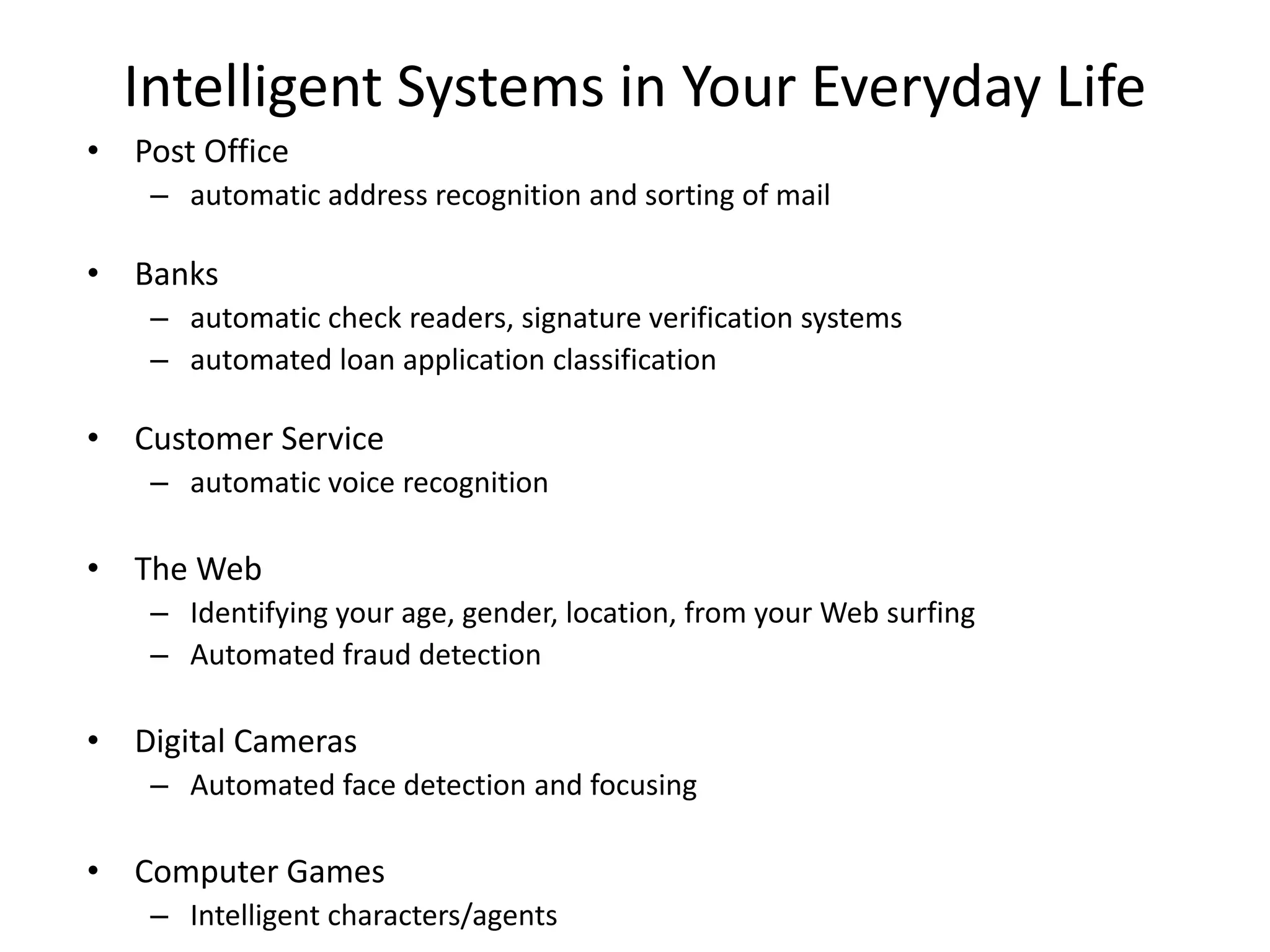 Intelligent Systems in Your Everyday Life
• Post Office
– automatic address recognition and sorting of mail
• Banks
– automatic check readers, signature verification systems
– automated loan application classification
• Customer Service
– automatic voice recognition
• The Web
– Identifying your age, gender, location, from your Web surfing
– Automated fraud detection
• Digital Cameras
– Automated face detection and focusing
• Computer Games
– Intelligent characters/agents
 