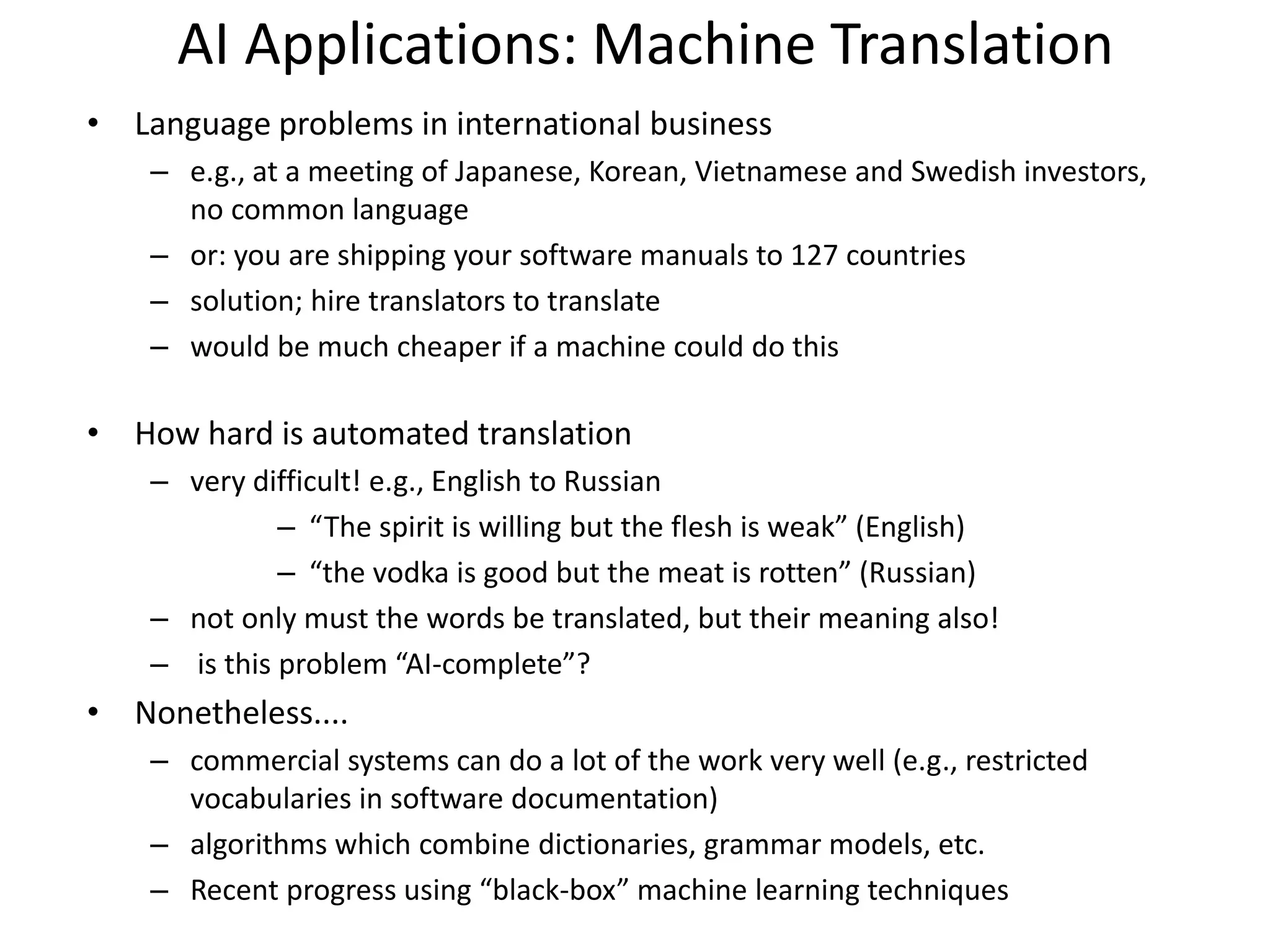AI Applications: Machine Translation
• Language problems in international business
– e.g., at a meeting of Japanese, Korean, Vietnamese and Swedish investors,
no common language
– or: you are shipping your software manuals to 127 countries
– solution; hire translators to translate
– would be much cheaper if a machine could do this
• How hard is automated translation
– very difficult! e.g., English to Russian
– “The spirit is willing but the flesh is weak” (English)
– “the vodka is good but the meat is rotten” (Russian)
– not only must the words be translated, but their meaning also!
– is this problem “AI-complete”?
• Nonetheless....
– commercial systems can do a lot of the work very well (e.g., restricted
vocabularies in software documentation)
– algorithms which combine dictionaries, grammar models, etc.
– Recent progress using “black-box” machine learning techniques
 
