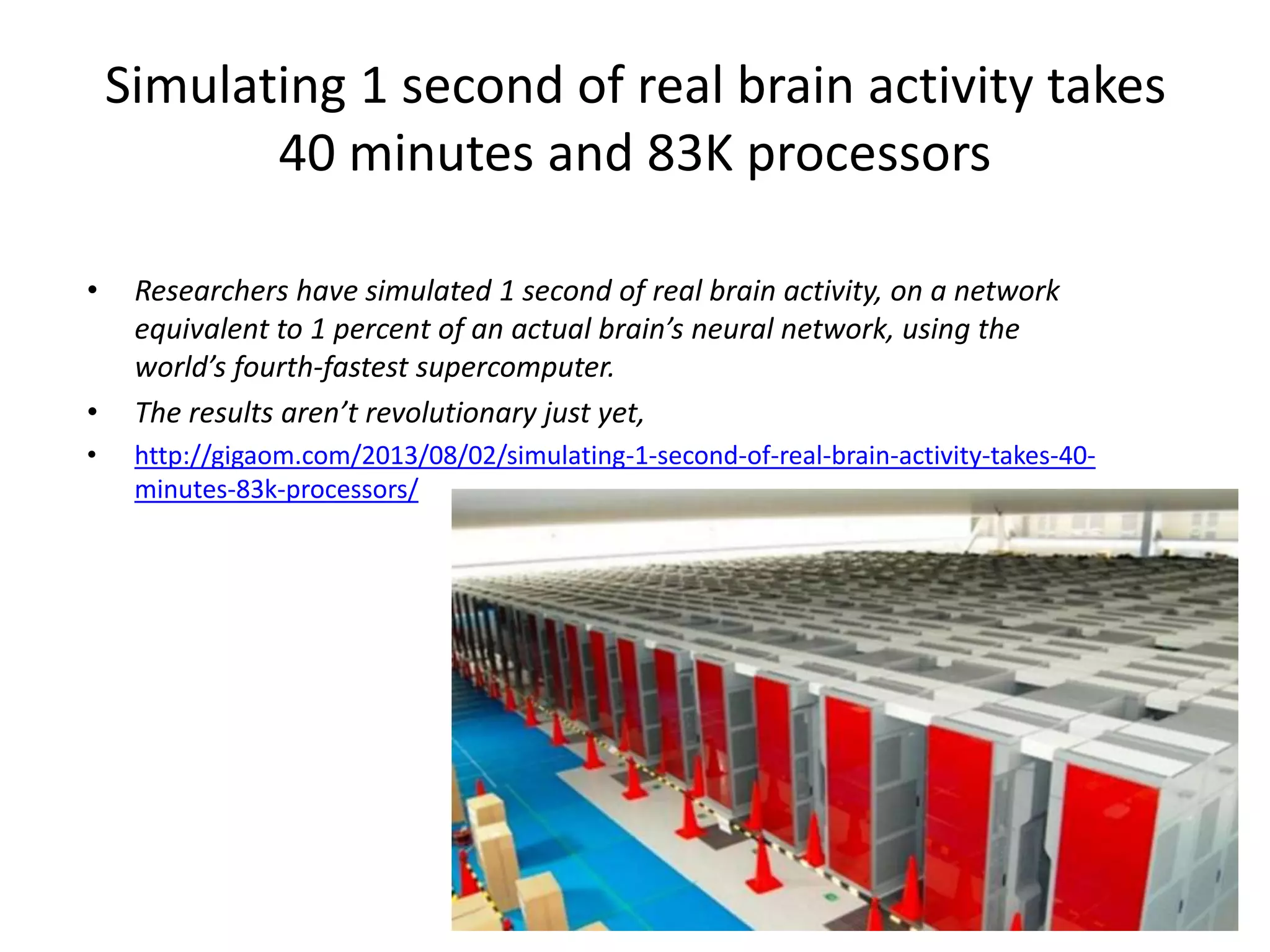 Simulating 1 second of real brain activity takes
40 minutes and 83K processors
• Researchers have simulated 1 second of real brain activity, on a network
equivalent to 1 percent of an actual brain’s neural network, using the
world’s fourth-fastest supercomputer.
• The results aren’t revolutionary just yet,
• http://gigaom.com/2013/08/02/simulating-1-second-of-real-brain-activity-takes-40-
minutes-83k-processors/
 