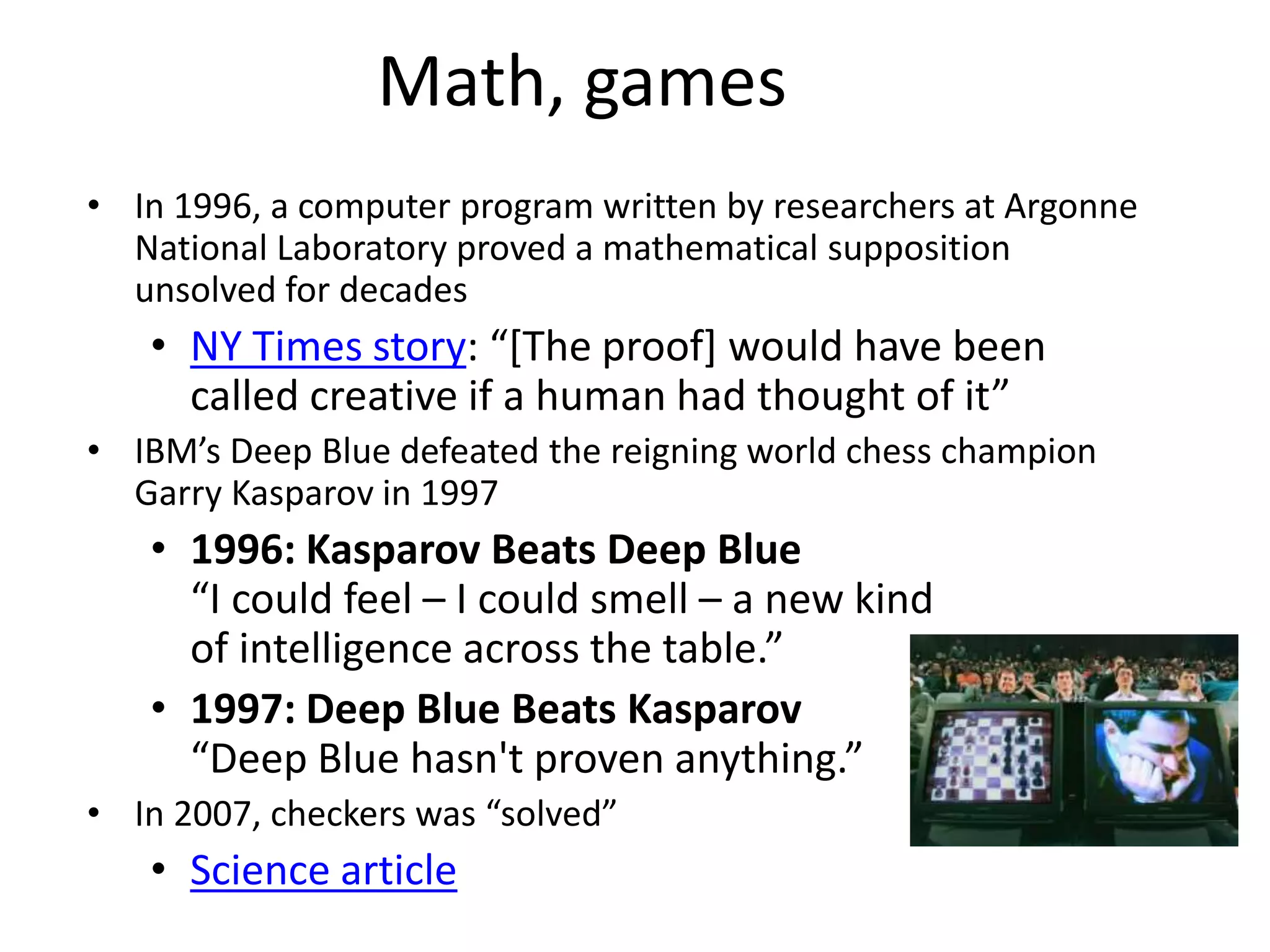 Math, games
• In 1996, a computer program written by researchers at Argonne
National Laboratory proved a mathematical supposition
unsolved for decades
• NY Times story: “[The proof] would have been
called creative if a human had thought of it”
• IBM’s Deep Blue defeated the reigning world chess champion
Garry Kasparov in 1997
• 1996: Kasparov Beats Deep Blue
“I could feel – I could smell – a new kind
of intelligence across the table.”
• 1997: Deep Blue Beats Kasparov
“Deep Blue hasn't proven anything.”
• In 2007, checkers was “solved”
• Science article
 