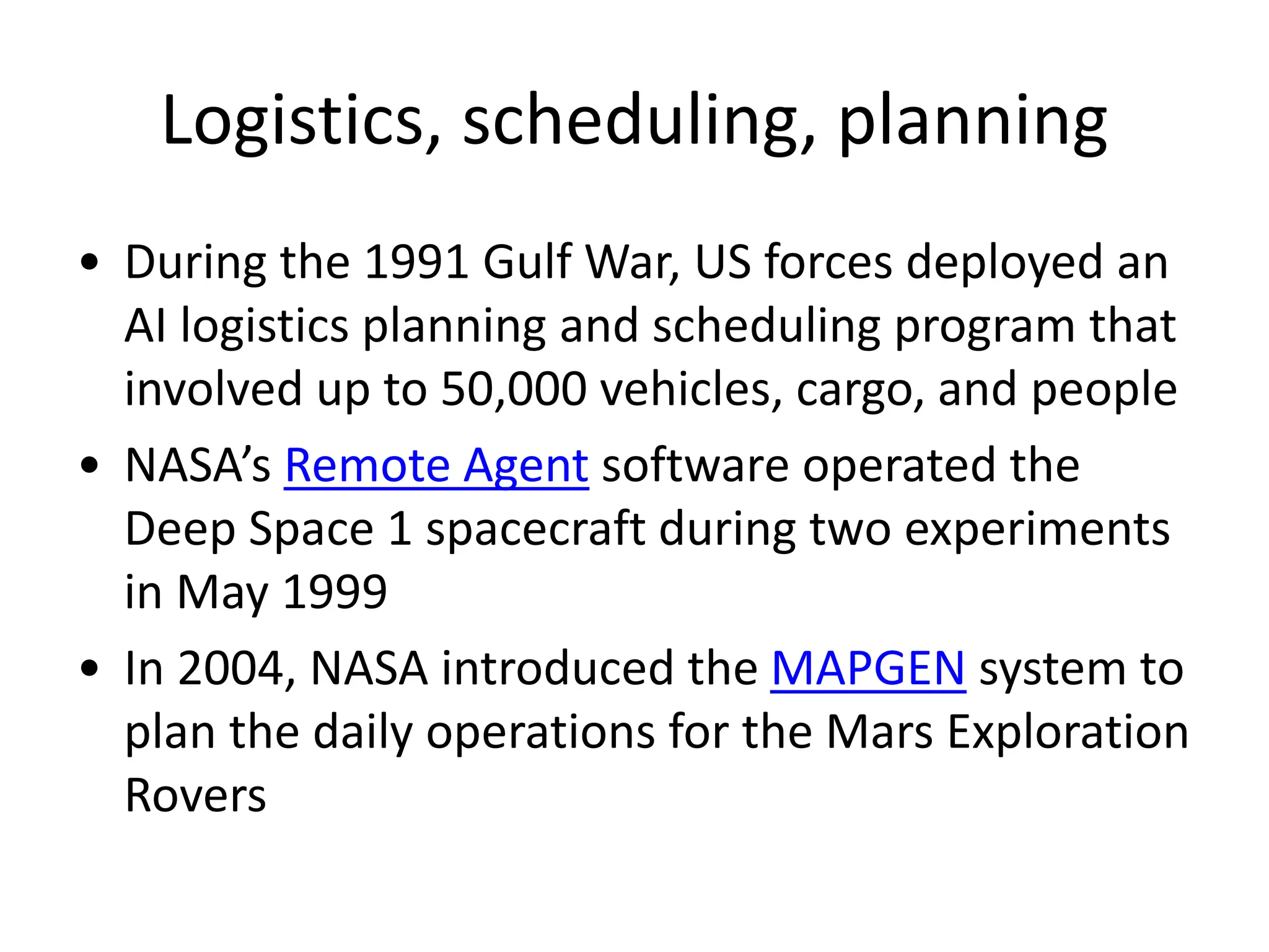 Logistics, scheduling, planning
• During the 1991 Gulf War, US forces deployed an
AI logistics planning and scheduling program that
involved up to 50,000 vehicles, cargo, and people
• NASA’s Remote Agent software operated the
Deep Space 1 spacecraft during two experiments
in May 1999
• In 2004, NASA introduced the MAPGEN system to
plan the daily operations for the Mars Exploration
Rovers
 