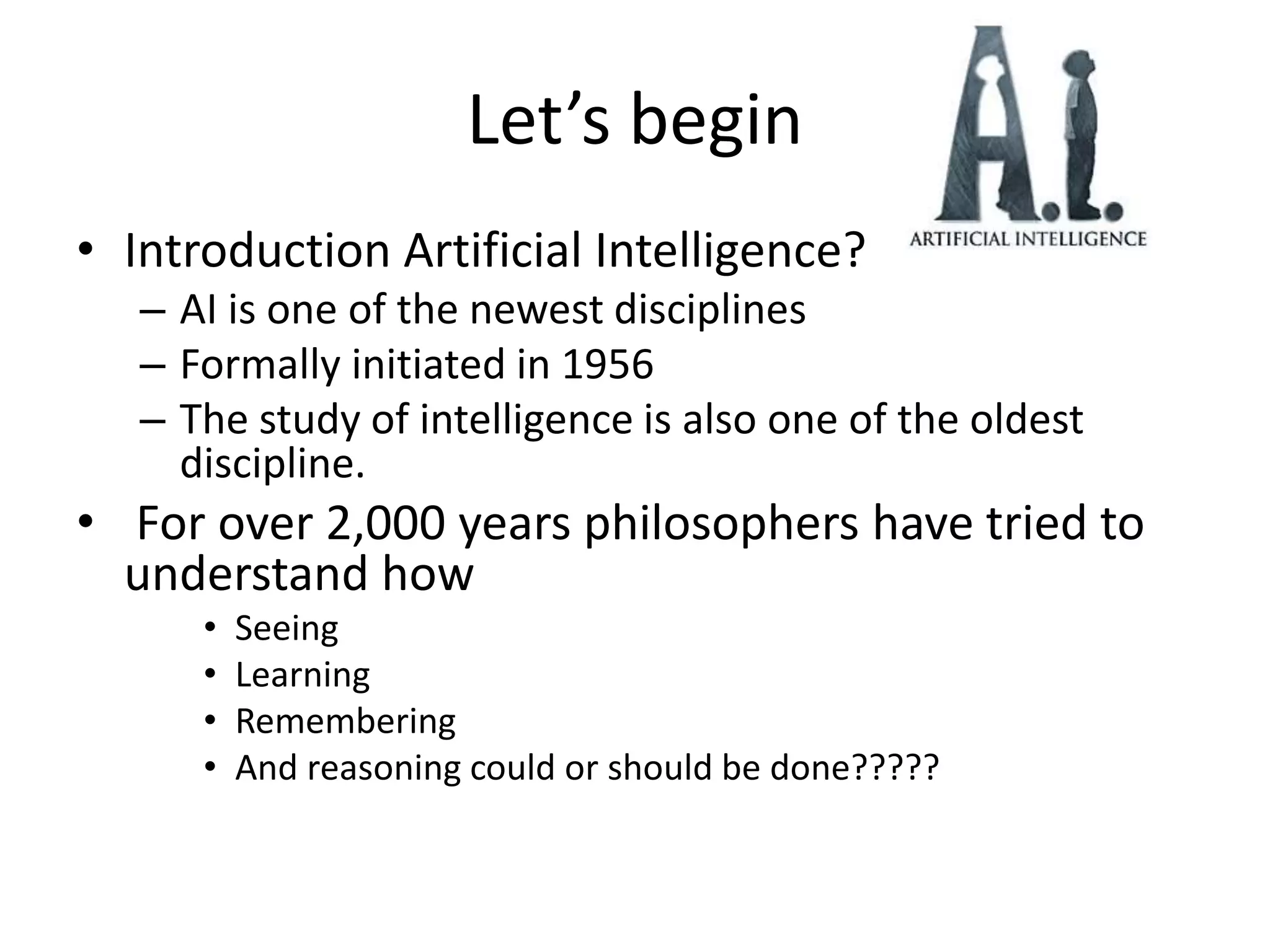 Let’s begin
• Introduction Artificial Intelligence?
– AI is one of the newest disciplines
– Formally initiated in 1956
– The study of intelligence is also one of the oldest
discipline.
• For over 2,000 years philosophers have tried to
understand how
• Seeing
• Learning
• Remembering
• And reasoning could or should be done?????
 