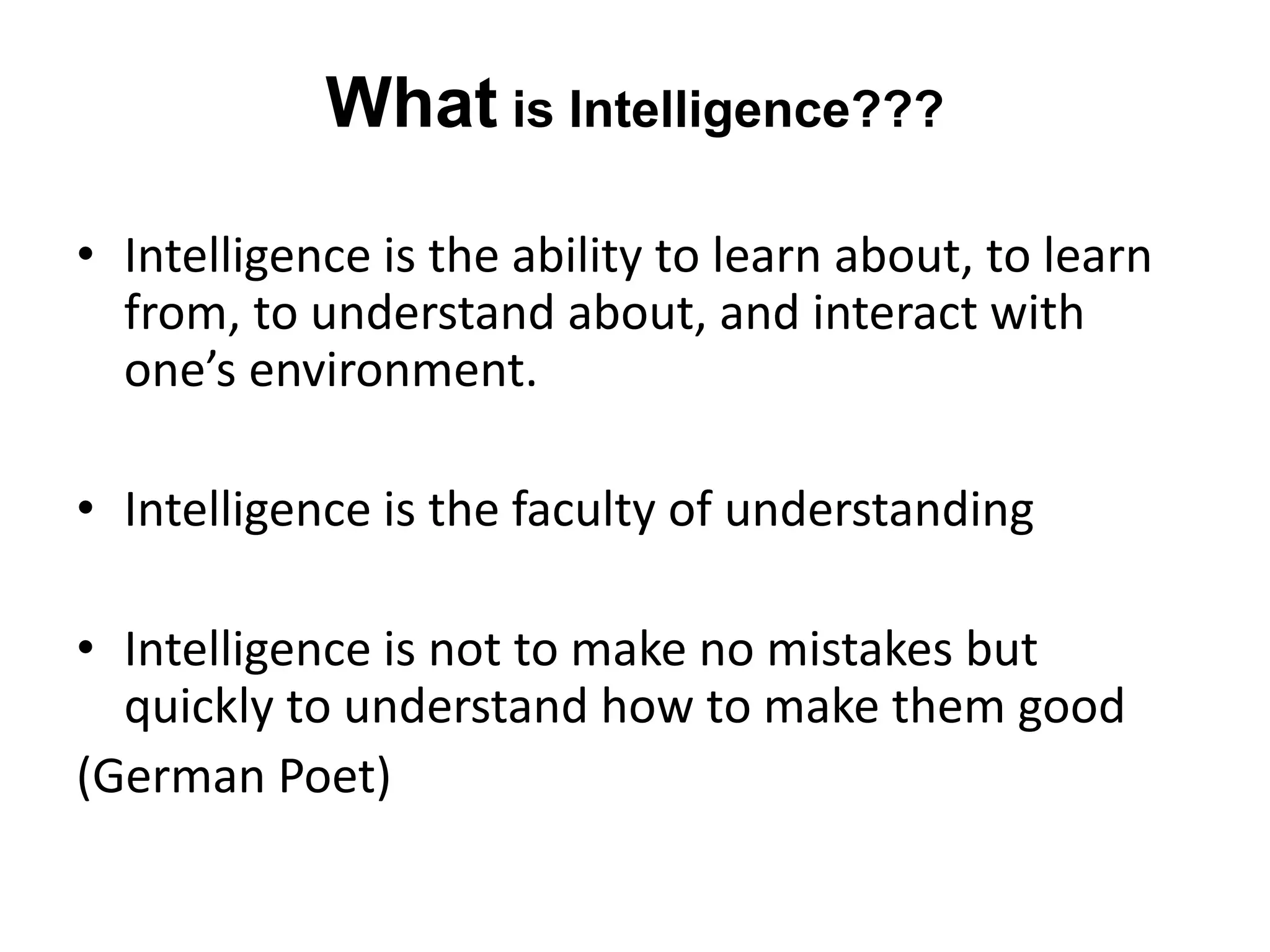 What is Intelligence???
• Intelligence is the ability to learn about, to learn
from, to understand about, and interact with
one’s environment.
• Intelligence is the faculty of understanding
• Intelligence is not to make no mistakes but
quickly to understand how to make them good
(German Poet)
 