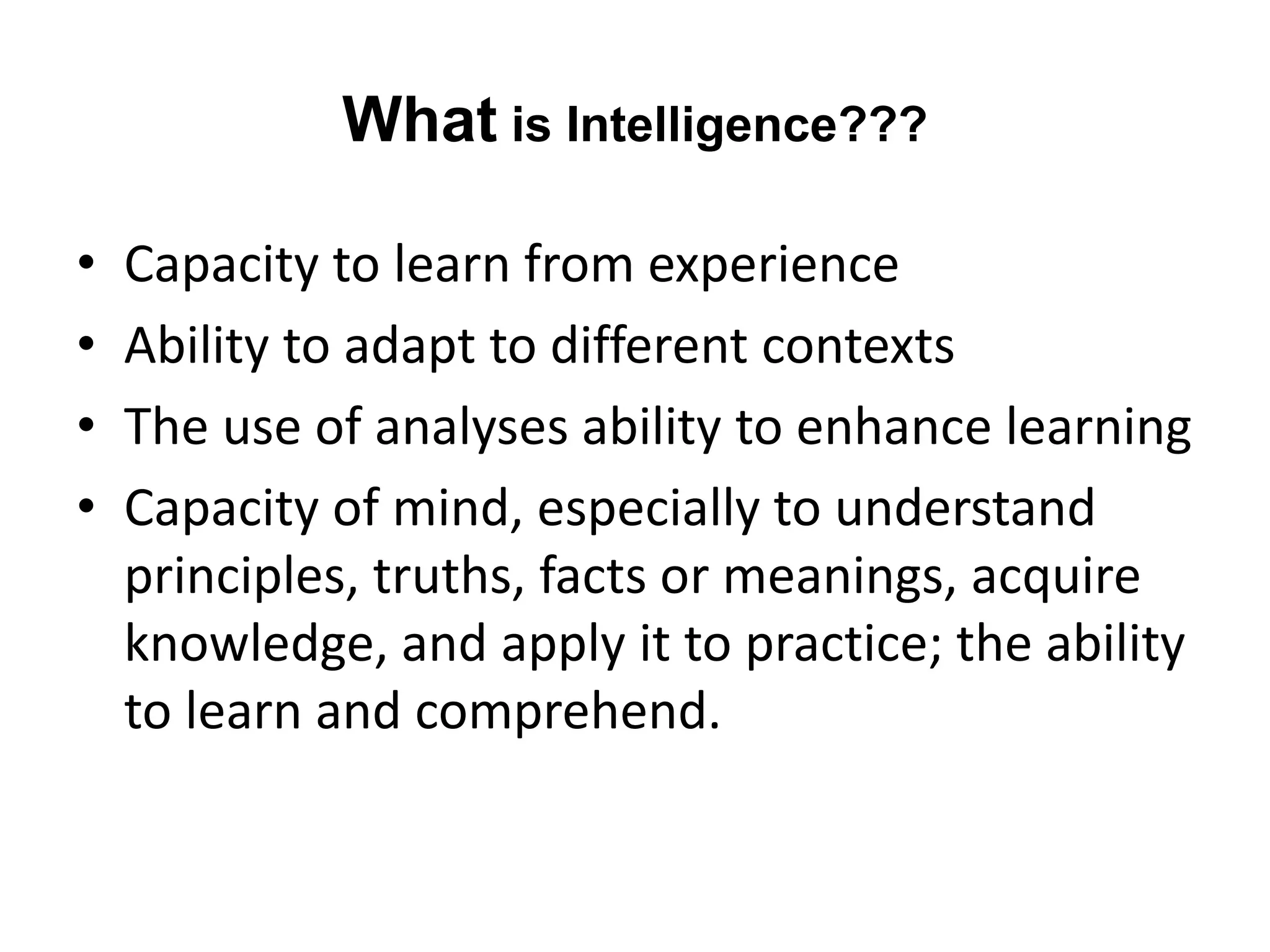 What is Intelligence???
• Capacity to learn from experience
• Ability to adapt to different contexts
• The use of analyses ability to enhance learning
• Capacity of mind, especially to understand
principles, truths, facts or meanings, acquire
knowledge, and apply it to practice; the ability
to learn and comprehend.
 