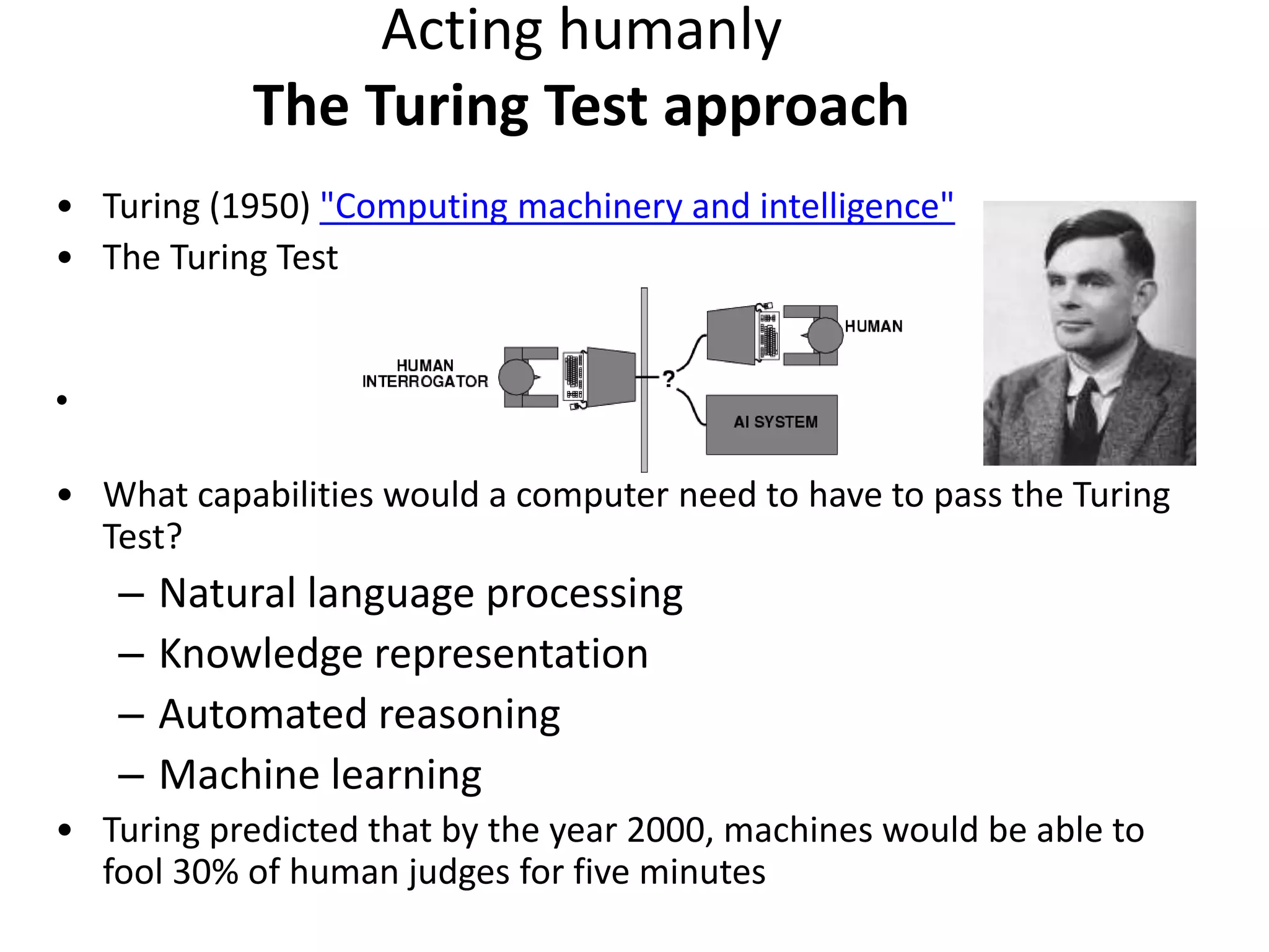 • Turing (1950) "Computing machinery and intelligence"
• The Turing Test
•
• What capabilities would a computer need to have to pass the Turing
Test?
– Natural language processing
– Knowledge representation
– Automated reasoning
– Machine learning
• Turing predicted that by the year 2000, machines would be able to
fool 30% of human judges for five minutes
Acting humanly
The Turing Test approach
 