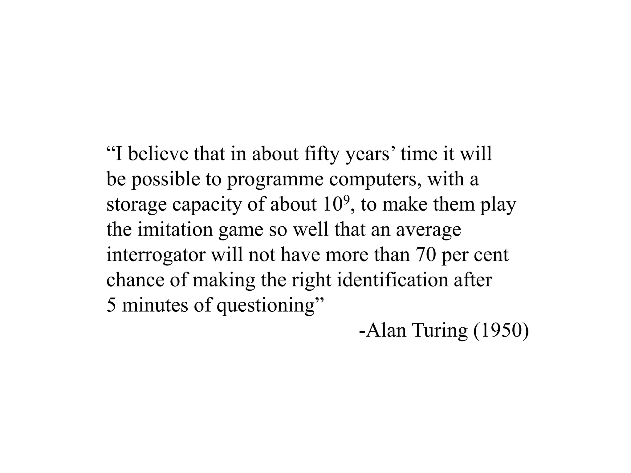 “I believe that in about fifty years’ time it will
be possible to programme computers, with a
storage capacity of about 109, to make them play
the imitation game so well that an average
interrogator will not have more than 70 per cent
chance of making the right identification after
5 minutes of questioning”
-Alan Turing (1950)
 