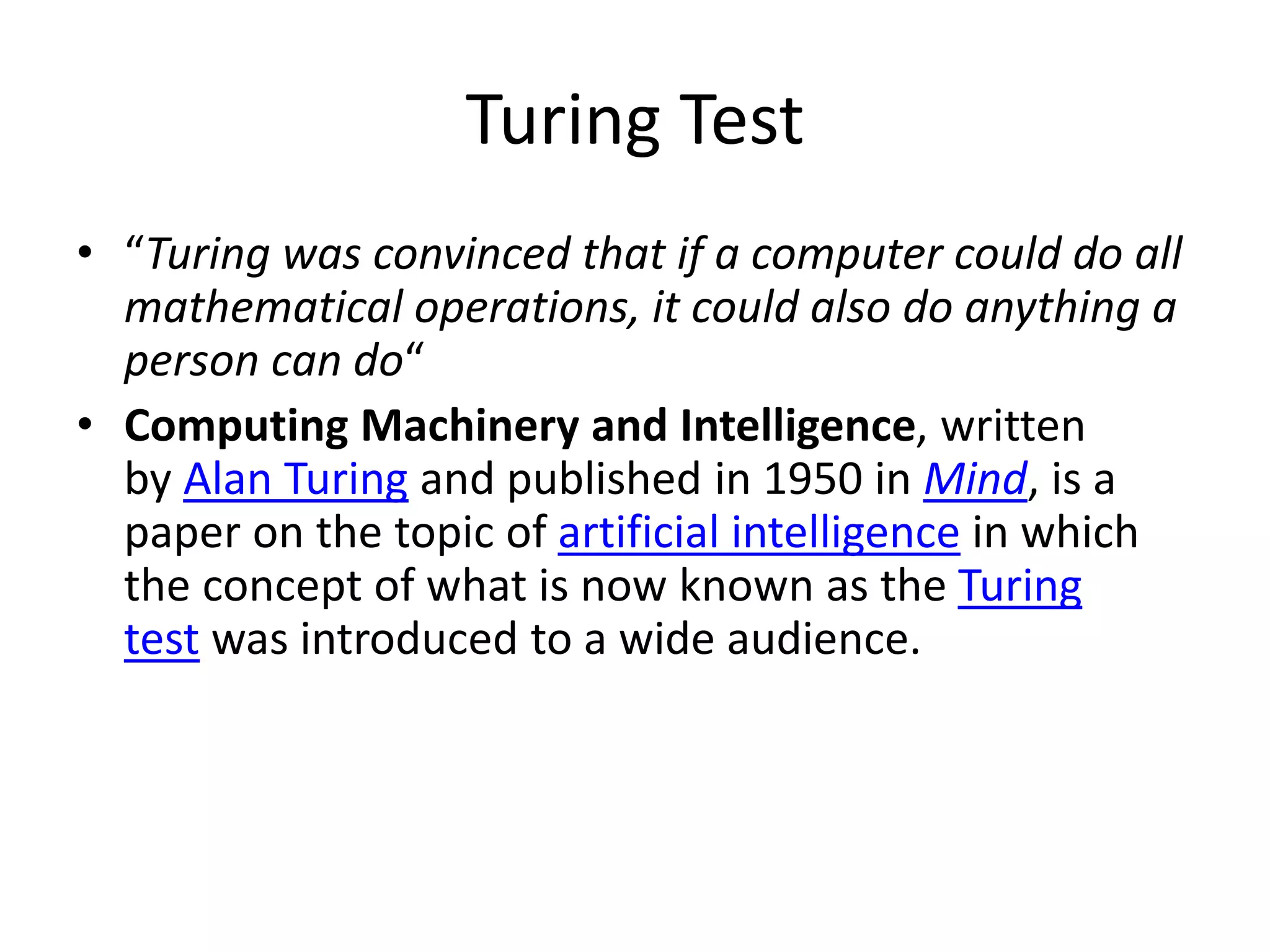 Turing Test
• “Turing was convinced that if a computer could do all
mathematical operations, it could also do anything a
person can do“
• Computing Machinery and Intelligence, written
by Alan Turing and published in 1950 in Mind, is a
paper on the topic of artificial intelligence in which
the concept of what is now known as the Turing
test was introduced to a wide audience.
 
