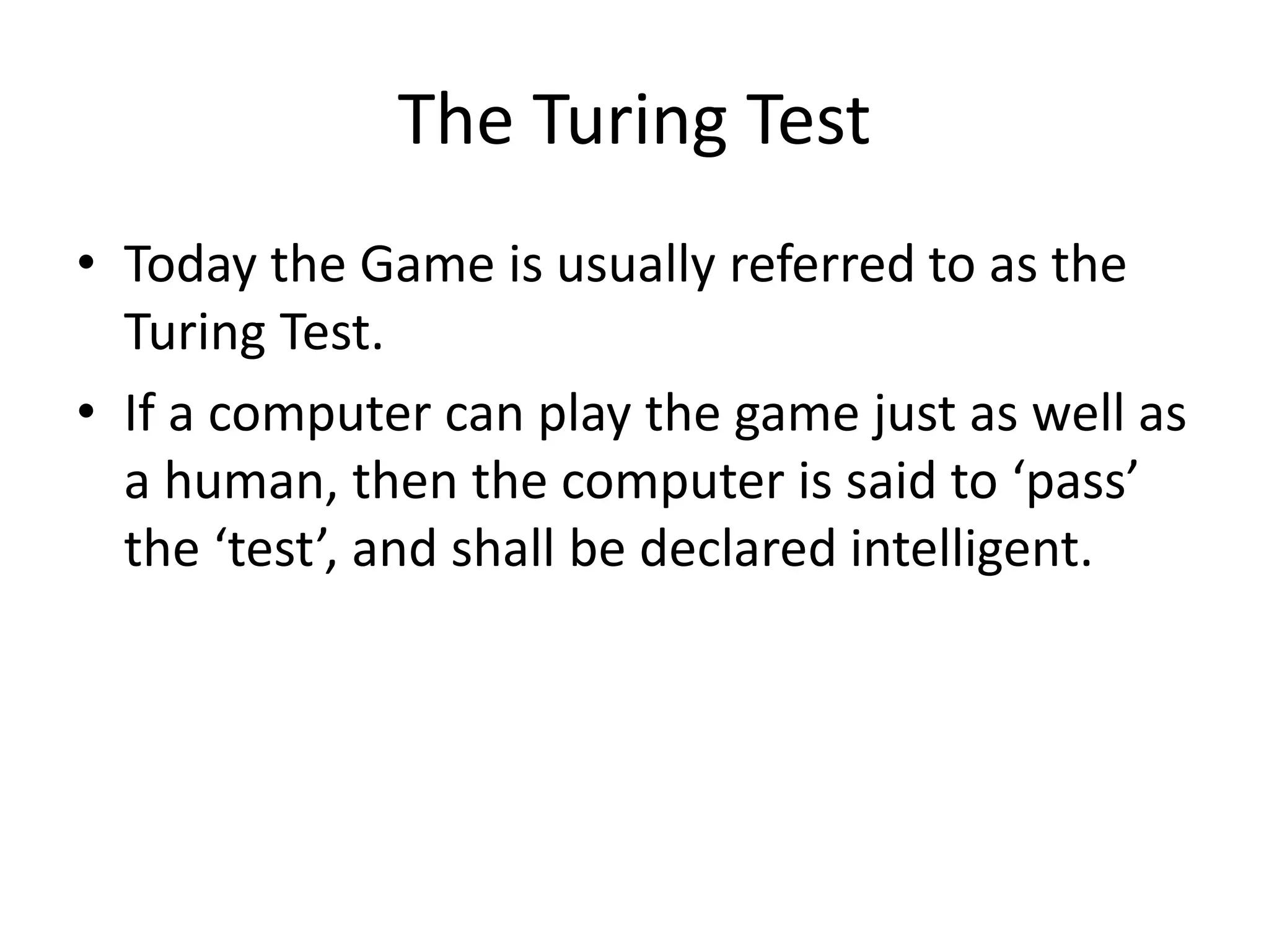 The Turing Test
• Today the Game is usually referred to as the
Turing Test.
• If a computer can play the game just as well as
a human, then the computer is said to ‘pass’
the ‘test’, and shall be declared intelligent.
 