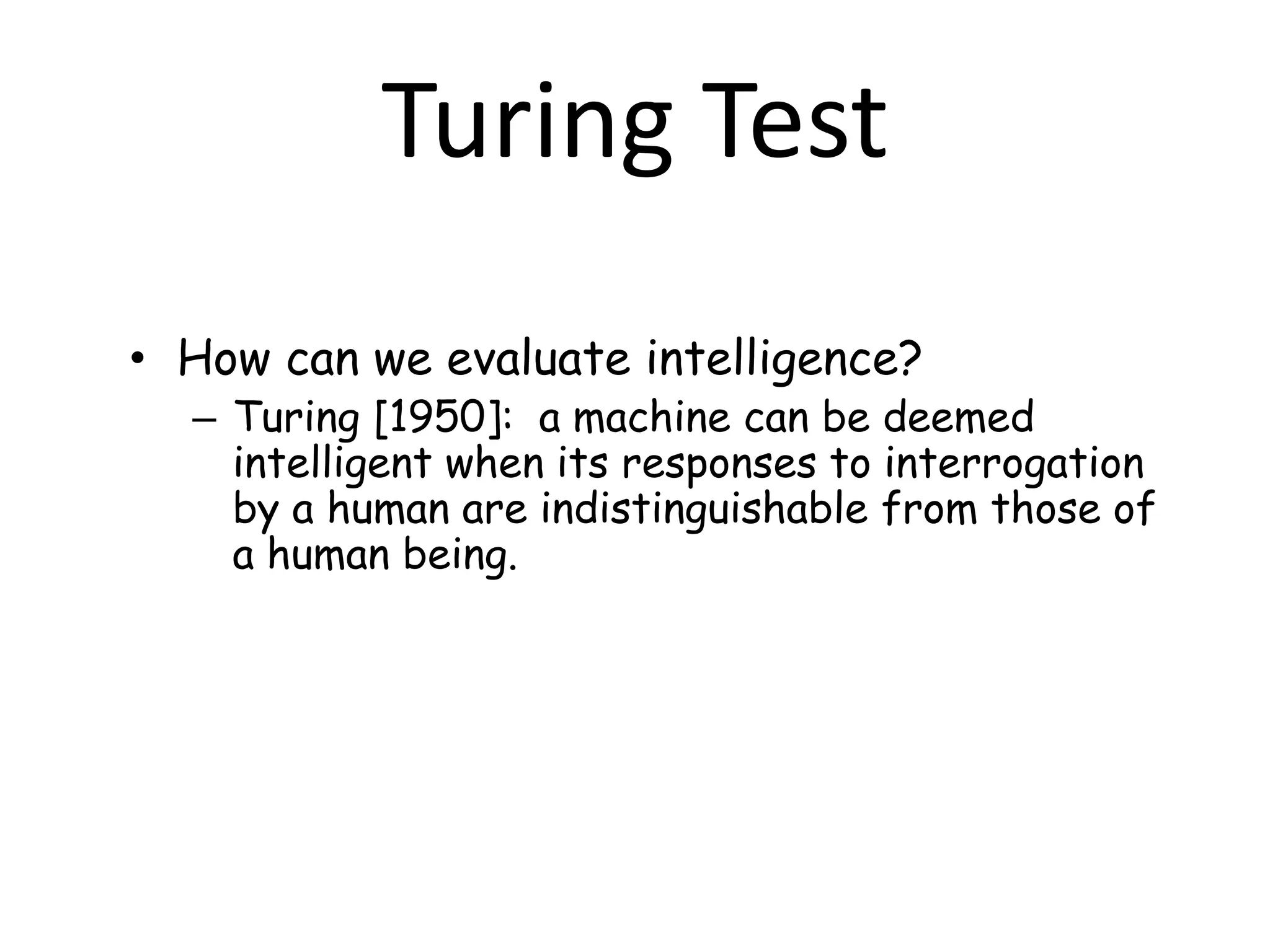 • How can we evaluate intelligence?
– Turing [1950]: a machine can be deemed
intelligent when its responses to interrogation
by a human are indistinguishable from those of
a human being.
Turing Test
 