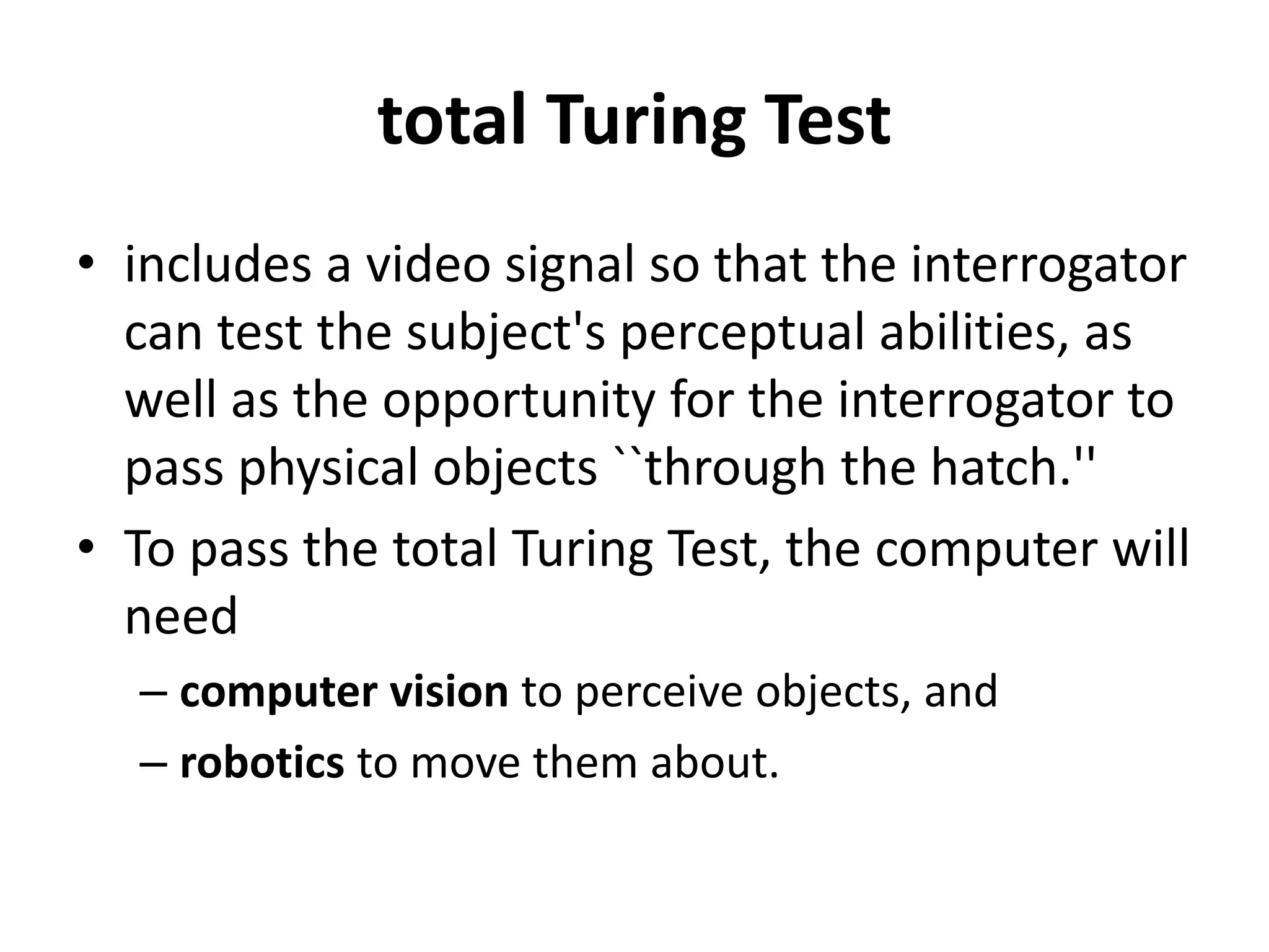 total Turing Test
• includes a video signal so that the interrogator
can test the subject's perceptual abilities, as
well as the opportunity for the interrogator to
pass physical objects ``through the hatch.''
• To pass the total Turing Test, the computer will
need
– computer vision to perceive objects, and
– robotics to move them about.
 