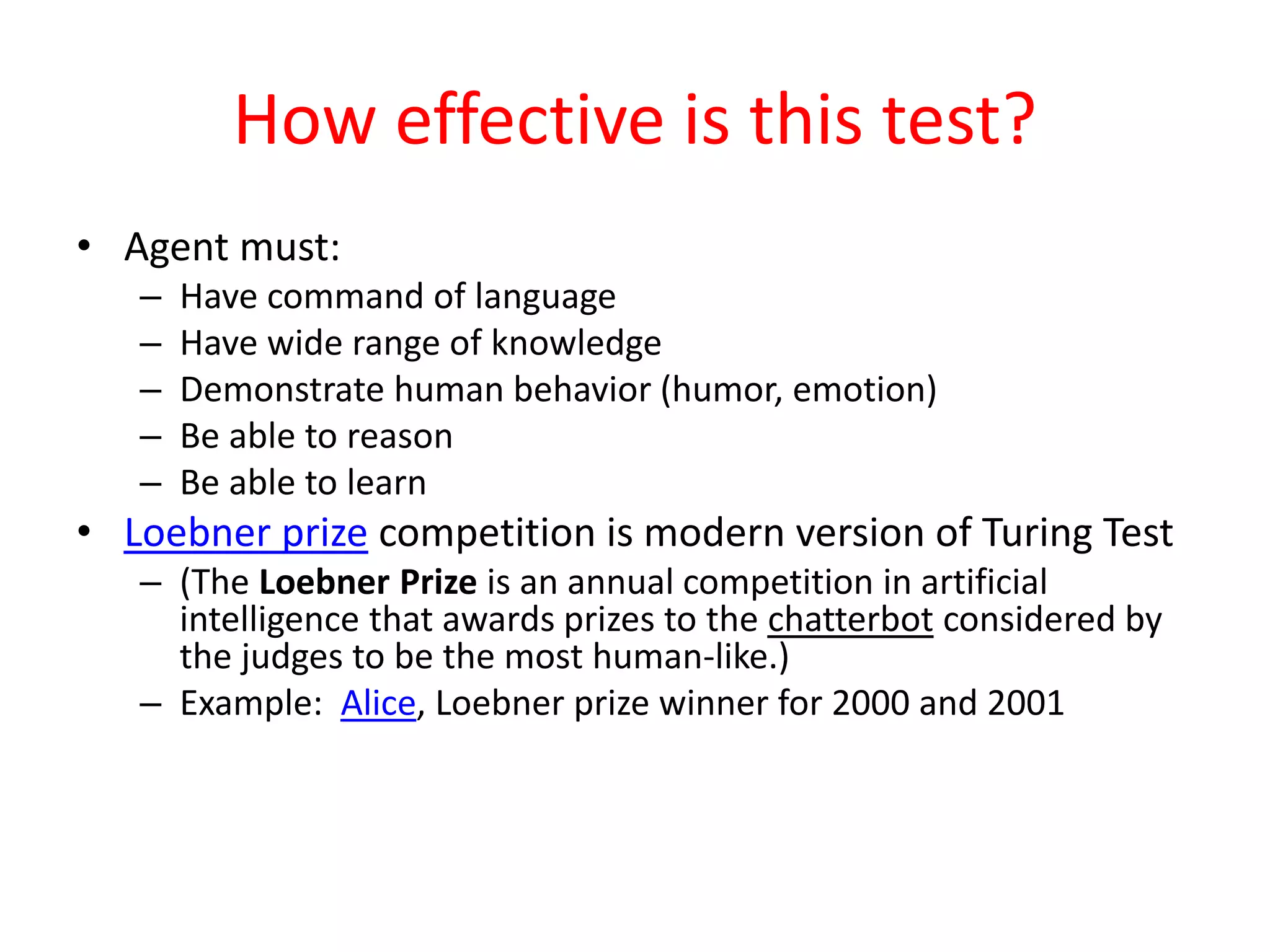 How effective is this test?
• Agent must:
– Have command of language
– Have wide range of knowledge
– Demonstrate human behavior (humor, emotion)
– Be able to reason
– Be able to learn
• Loebner prize competition is modern version of Turing Test
– (The Loebner Prize is an annual competition in artificial
intelligence that awards prizes to the chatterbot considered by
the judges to be the most human-like.)
– Example: Alice, Loebner prize winner for 2000 and 2001
 