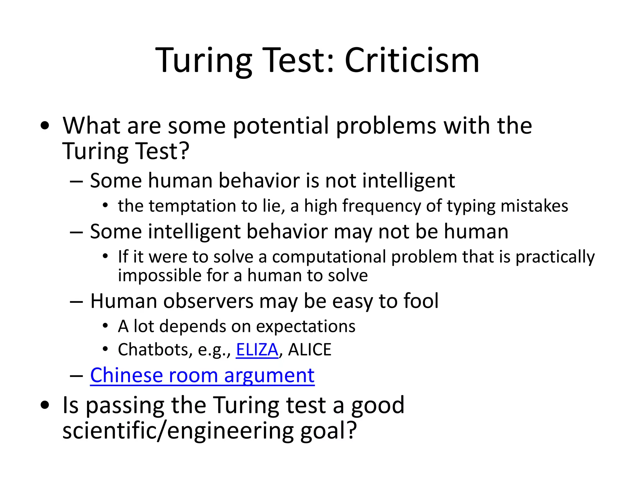 Turing Test: Criticism
• What are some potential problems with the
Turing Test?
– Some human behavior is not intelligent
• the temptation to lie, a high frequency of typing mistakes
– Some intelligent behavior may not be human
• If it were to solve a computational problem that is practically
impossible for a human to solve
– Human observers may be easy to fool
• A lot depends on expectations
• Chatbots, e.g., ELIZA, ALICE
– Chinese room argument
• Is passing the Turing test a good
scientific/engineering goal?
 