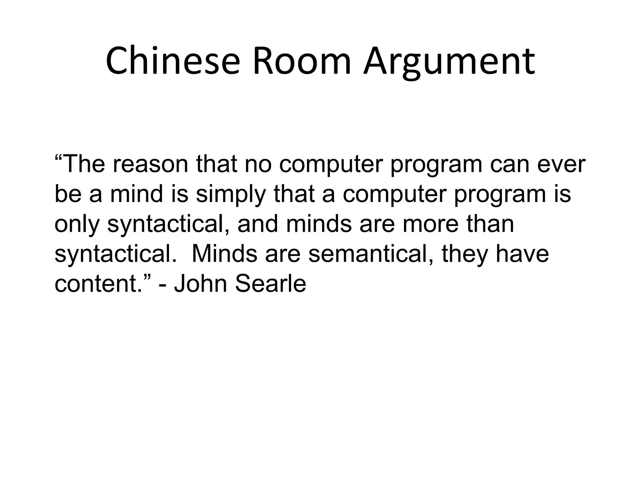 Chinese Room Argument
“The reason that no computer program can ever
be a mind is simply that a computer program is
only syntactical, and minds are more than
syntactical. Minds are semantical, they have
content.” - John Searle
 