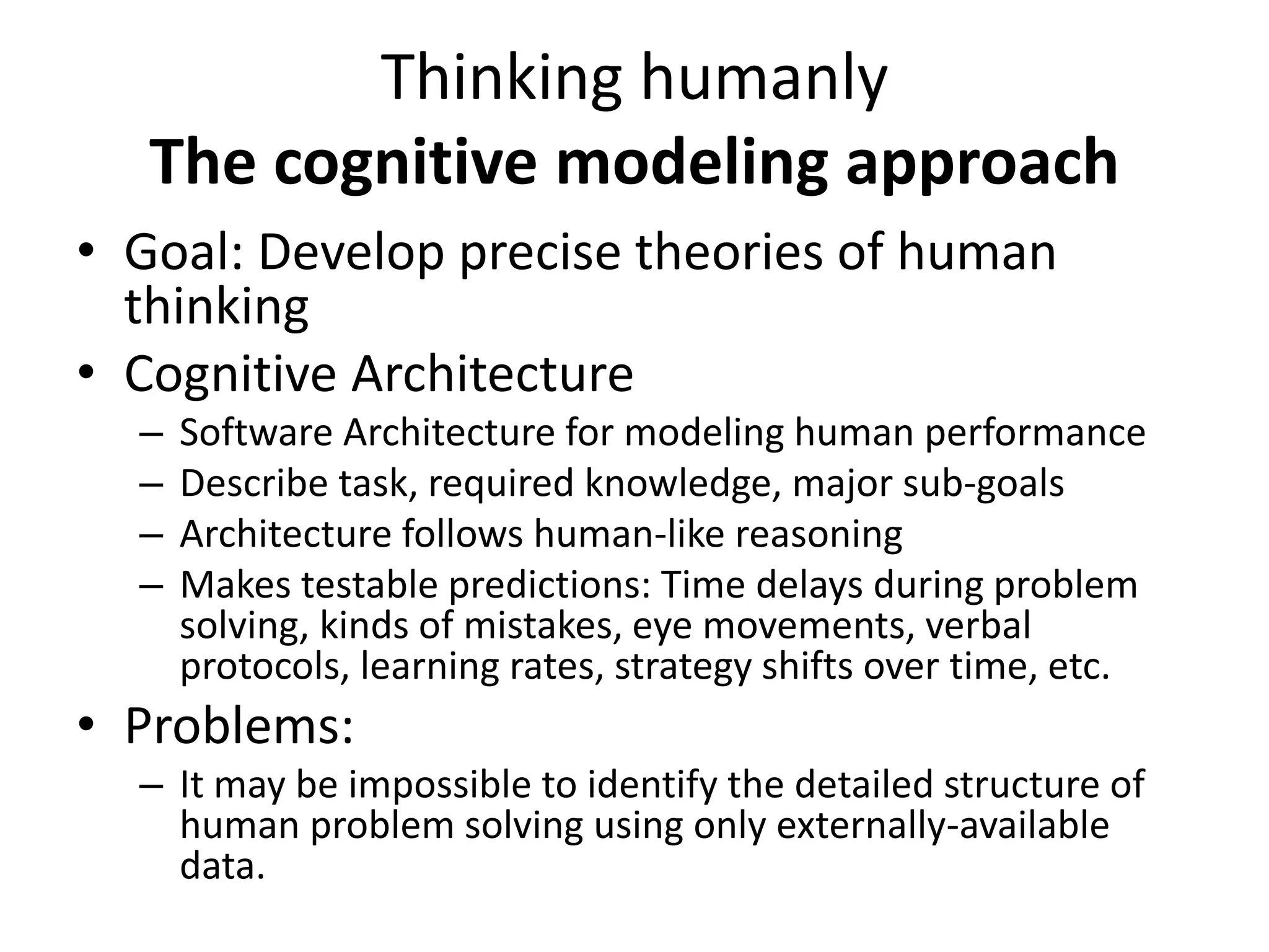 Thinking humanly
The cognitive modeling approach
• Goal: Develop precise theories of human
thinking
• Cognitive Architecture
– Software Architecture for modeling human performance
– Describe task, required knowledge, major sub-goals
– Architecture follows human-like reasoning
– Makes testable predictions: Time delays during problem
solving, kinds of mistakes, eye movements, verbal
protocols, learning rates, strategy shifts over time, etc.
• Problems:
– It may be impossible to identify the detailed structure of
human problem solving using only externally-available
data.
 