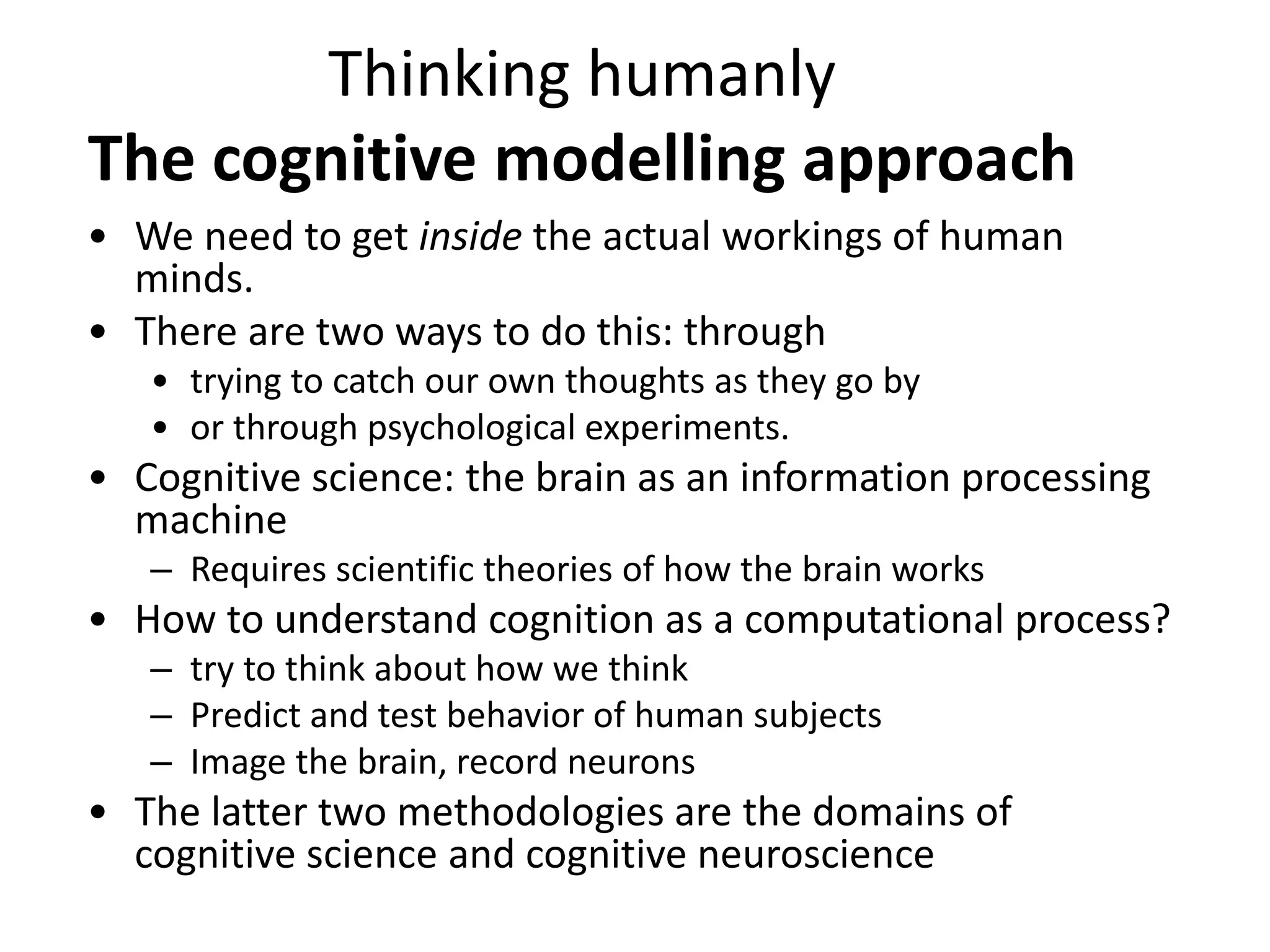 Thinking humanly
The cognitive modelling approach
• We need to get inside the actual workings of human
minds.
• There are two ways to do this: through
• trying to catch our own thoughts as they go by
• or through psychological experiments.
• Cognitive science: the brain as an information processing
machine
– Requires scientific theories of how the brain works
• How to understand cognition as a computational process?
– try to think about how we think
– Predict and test behavior of human subjects
– Image the brain, record neurons
• The latter two methodologies are the domains of
cognitive science and cognitive neuroscience
 