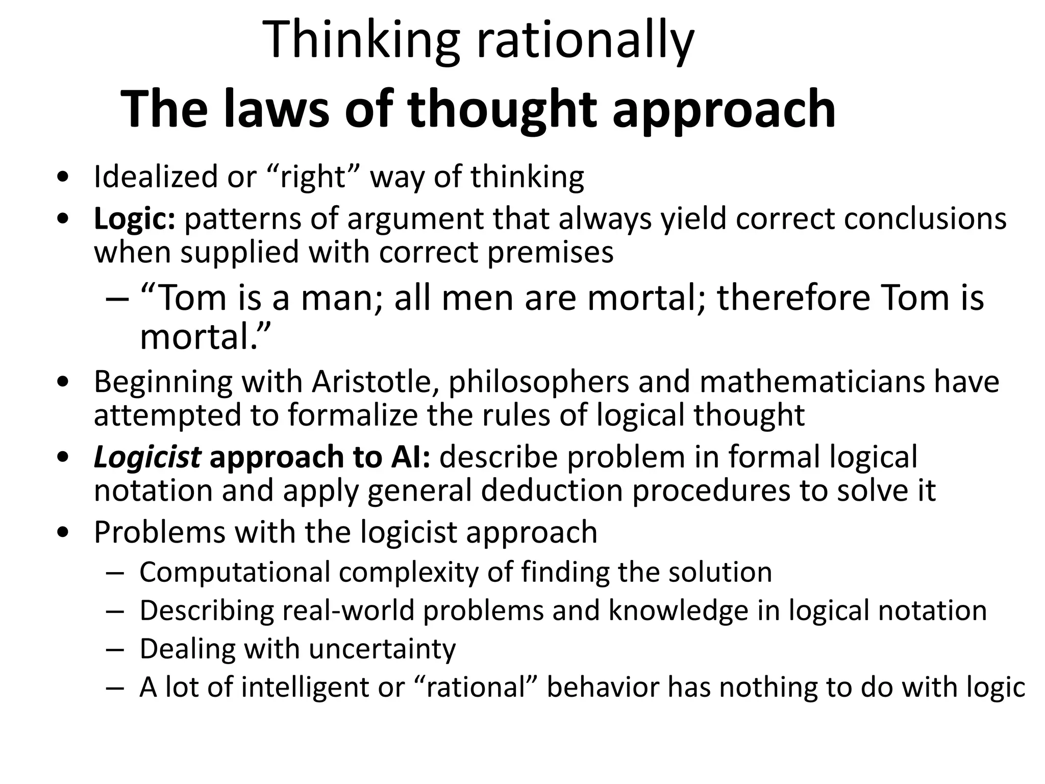 Thinking rationally
The laws of thought approach
• Idealized or “right” way of thinking
• Logic: patterns of argument that always yield correct conclusions
when supplied with correct premises
– “Tom is a man; all men are mortal; therefore Tom is
mortal.”
• Beginning with Aristotle, philosophers and mathematicians have
attempted to formalize the rules of logical thought
• Logicist approach to AI: describe problem in formal logical
notation and apply general deduction procedures to solve it
• Problems with the logicist approach
– Computational complexity of finding the solution
– Describing real-world problems and knowledge in logical notation
– Dealing with uncertainty
– A lot of intelligent or “rational” behavior has nothing to do with logic
 