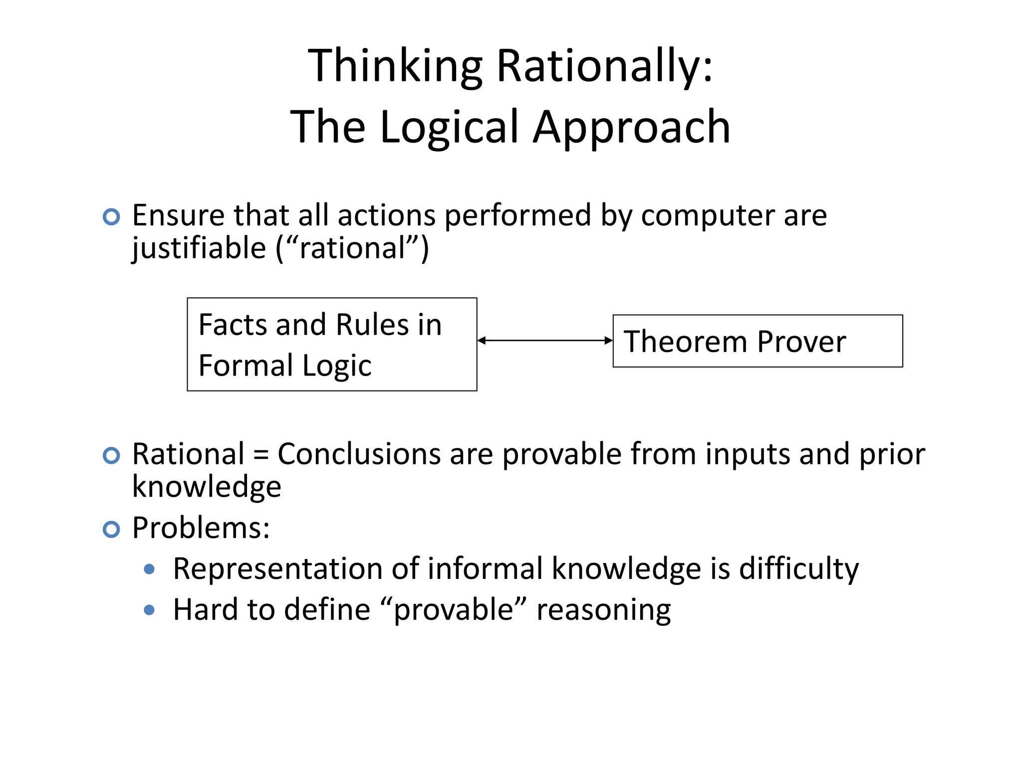  Ensure that all actions performed by computer are
justifiable (“rational”)
 Rational = Conclusions are provable from inputs and prior
knowledge
 Problems:
 Representation of informal knowledge is difficulty
 Hard to define “provable” reasoning
Facts and Rules in
Formal Logic
Theorem Prover
Thinking Rationally:
The Logical Approach
 