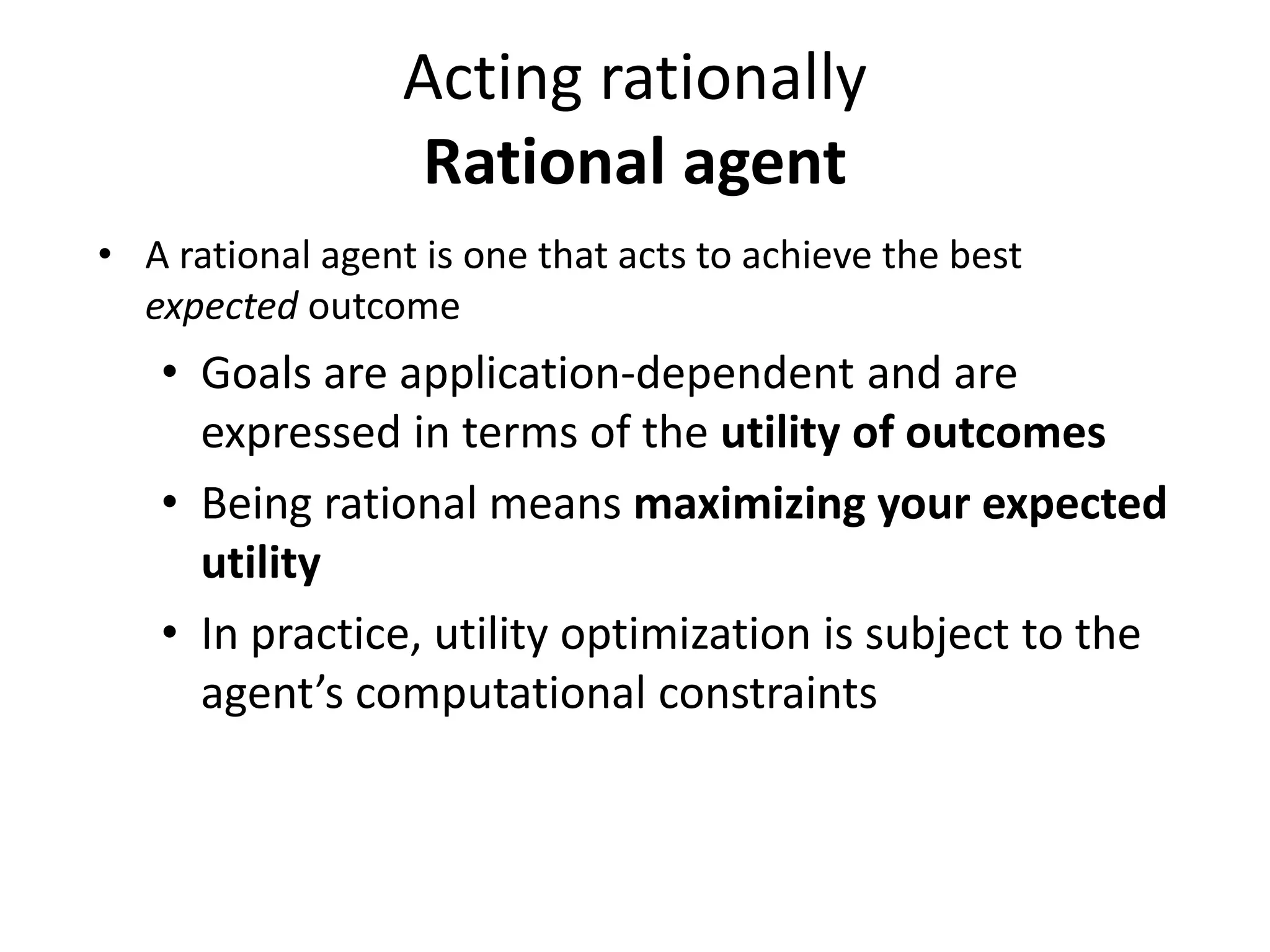 Acting rationally
Rational agent
• A rational agent is one that acts to achieve the best
expected outcome
• Goals are application-dependent and are
expressed in terms of the utility of outcomes
• Being rational means maximizing your expected
utility
• In practice, utility optimization is subject to the
agent’s computational constraints
 