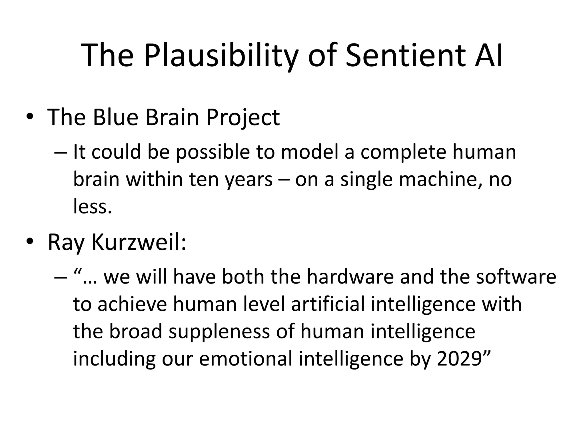 The Plausibility of Sentient AI
• The Blue Brain Project
– It could be possible to model a complete human
brain within ten years – on a single machine, no
less.
• Ray Kurzweil:
– “… we will have both the hardware and the software
to achieve human level artificial intelligence with
the broad suppleness of human intelligence
including our emotional intelligence by 2029”
 