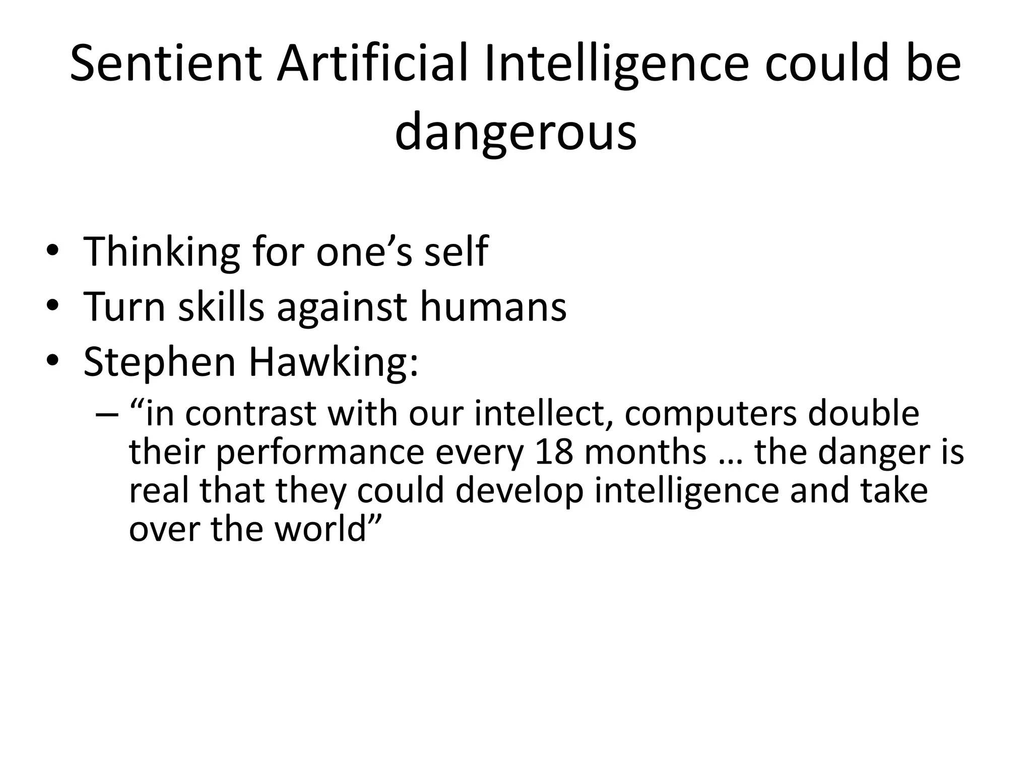 Sentient Artificial Intelligence could be
dangerous
• Thinking for one’s self
• Turn skills against humans
• Stephen Hawking:
– “in contrast with our intellect, computers double
their performance every 18 months … the danger is
real that they could develop intelligence and take
over the world”
 