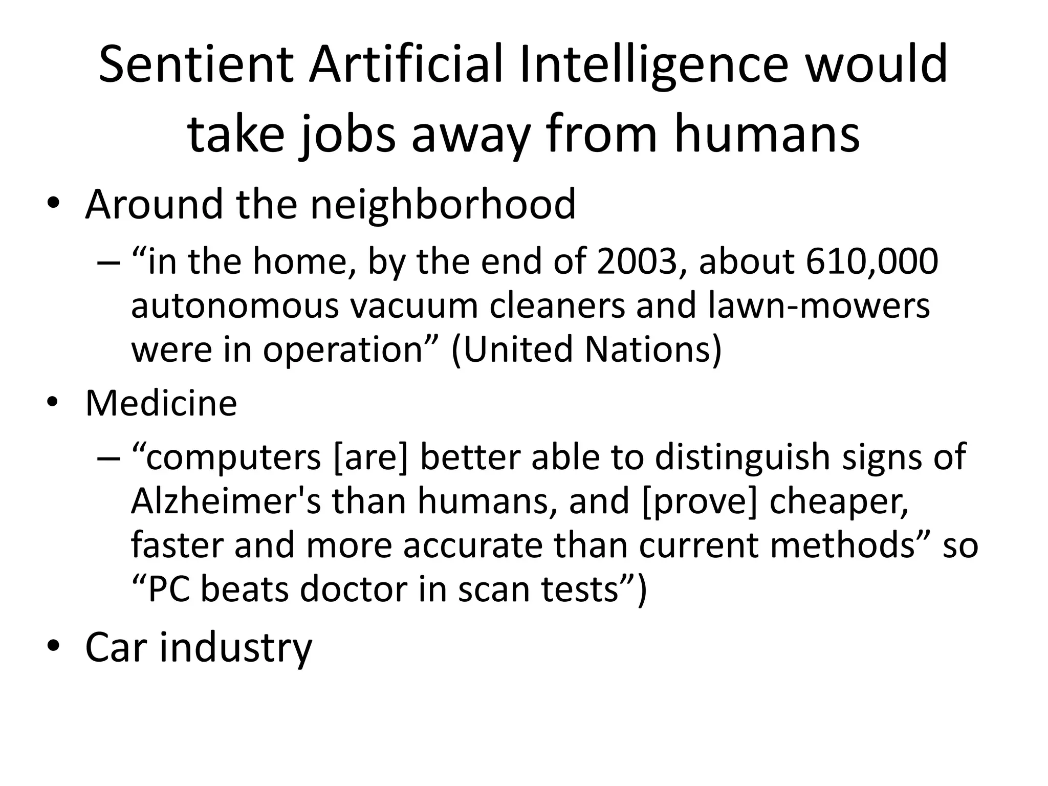 Sentient Artificial Intelligence would
take jobs away from humans
• Around the neighborhood
– “in the home, by the end of 2003, about 610,000
autonomous vacuum cleaners and lawn-mowers
were in operation” (United Nations)
• Medicine
– “computers [are] better able to distinguish signs of
Alzheimer's than humans, and [prove] cheaper,
faster and more accurate than current methods” so
“PC beats doctor in scan tests”)
• Car industry
 