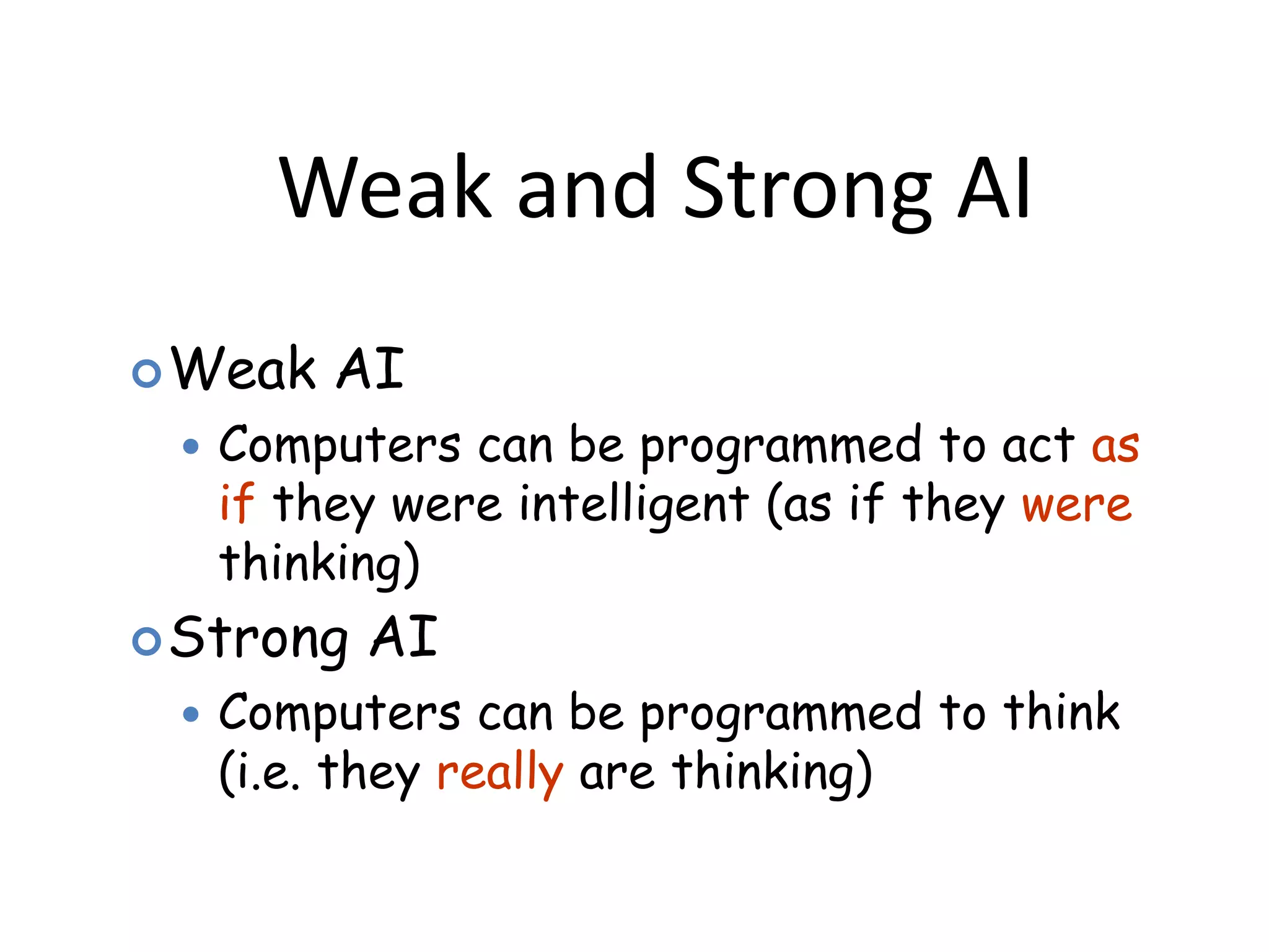 Weak and Strong AI
Weak AI
 Computers can be programmed to act as
if they were intelligent (as if they were
thinking)
Strong AI
 Computers can be programmed to think
(i.e. they really are thinking)
 