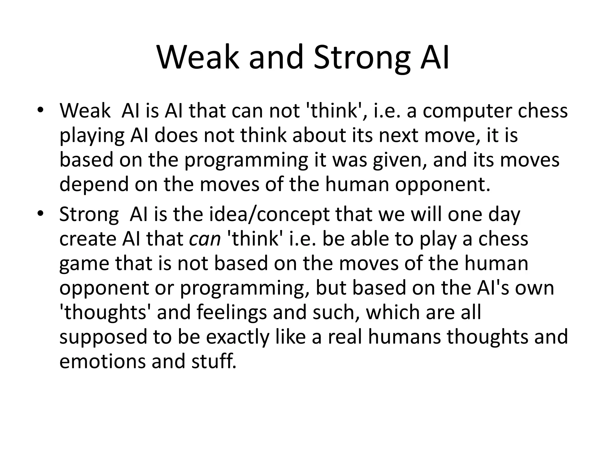Weak and Strong AI
• Weak AI is AI that can not 'think', i.e. a computer chess
playing AI does not think about its next move, it is
based on the programming it was given, and its moves
depend on the moves of the human opponent.
• Strong AI is the idea/concept that we will one day
create AI that can 'think' i.e. be able to play a chess
game that is not based on the moves of the human
opponent or programming, but based on the AI's own
'thoughts' and feelings and such, which are all
supposed to be exactly like a real humans thoughts and
emotions and stuff.
 