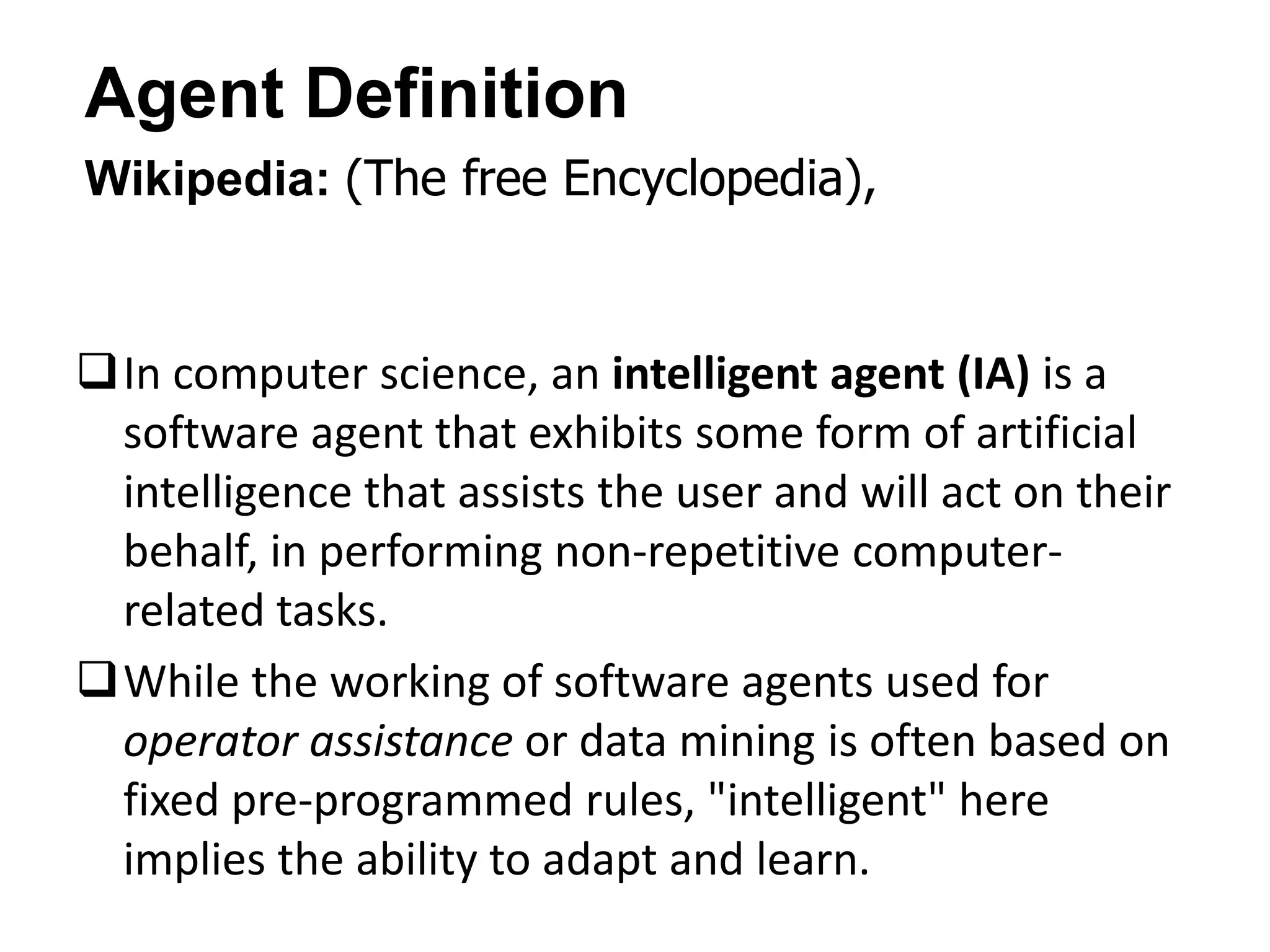 Agent Definition
Wikipedia: (The free Encyclopedia),
In computer science, an intelligent agent (IA) is a
software agent that exhibits some form of artificial
intelligence that assists the user and will act on their
behalf, in performing non-repetitive computer-
related tasks.
While the working of software agents used for
operator assistance or data mining is often based on
fixed pre-programmed rules, "intelligent" here
implies the ability to adapt and learn.
 