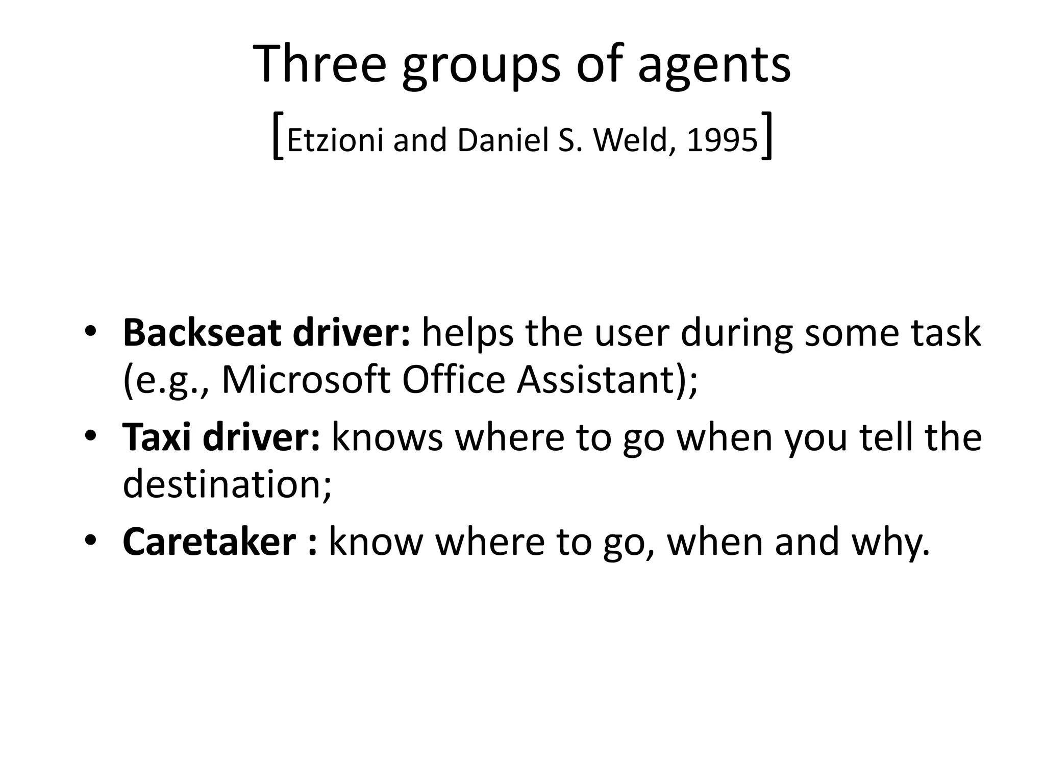 Three groups of agents
[Etzioni and Daniel S. Weld, 1995]
• Backseat driver: helps the user during some task
(e.g., Microsoft Office Assistant);
• Taxi driver: knows where to go when you tell the
destination;
• Caretaker : know where to go, when and why.
 