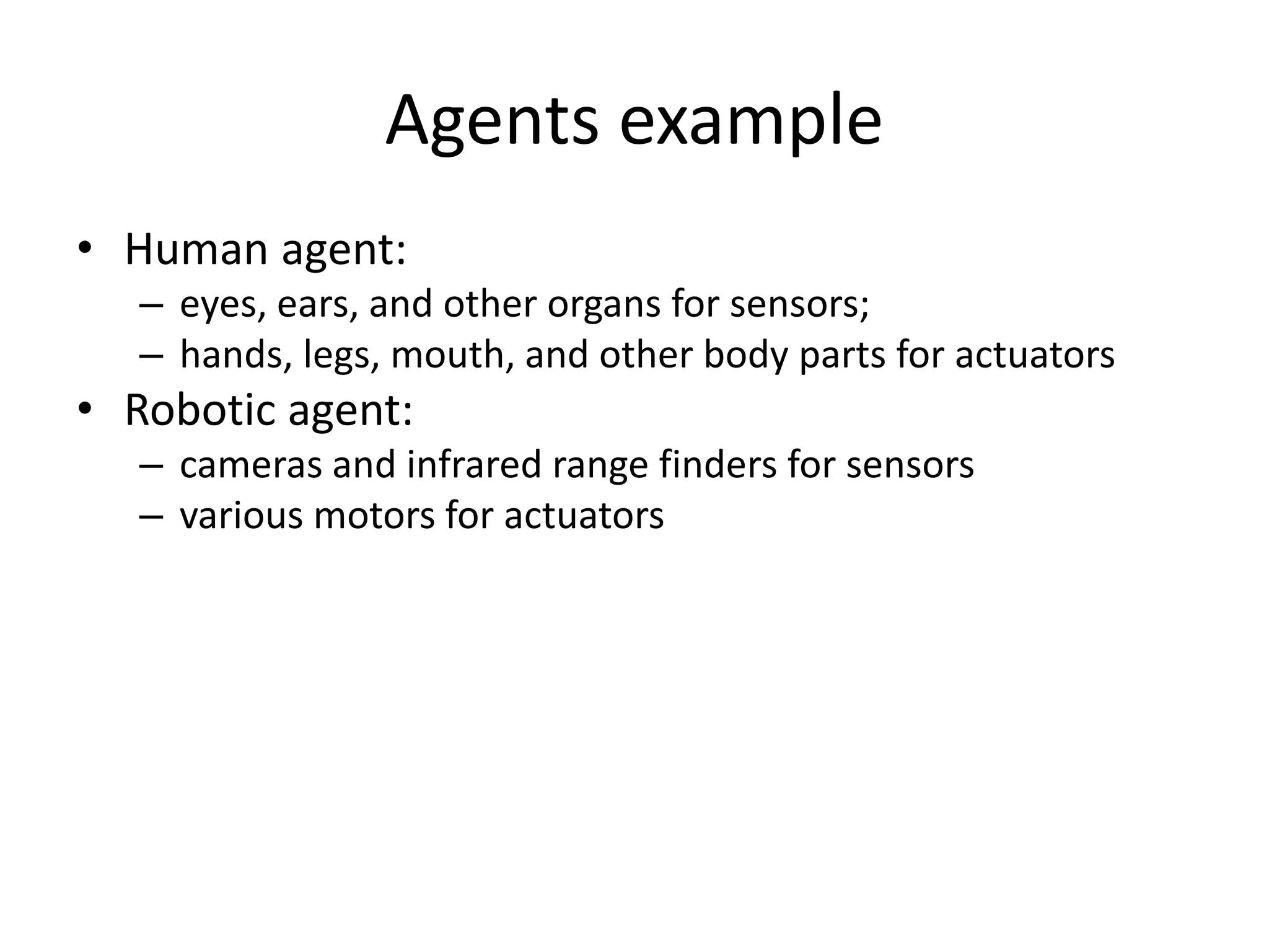 Agents example
• Human agent:
– eyes, ears, and other organs for sensors;
– hands, legs, mouth, and other body parts for actuators
• Robotic agent:
– cameras and infrared range finders for sensors
– various motors for actuators
 