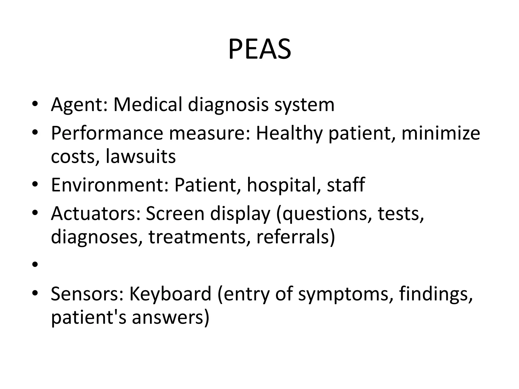PEAS
• Agent: Medical diagnosis system
• Performance measure: Healthy patient, minimize
costs, lawsuits
• Environment: Patient, hospital, staff
• Actuators: Screen display (questions, tests,
diagnoses, treatments, referrals)
•
• Sensors: Keyboard (entry of symptoms, findings,
patient's answers)
 