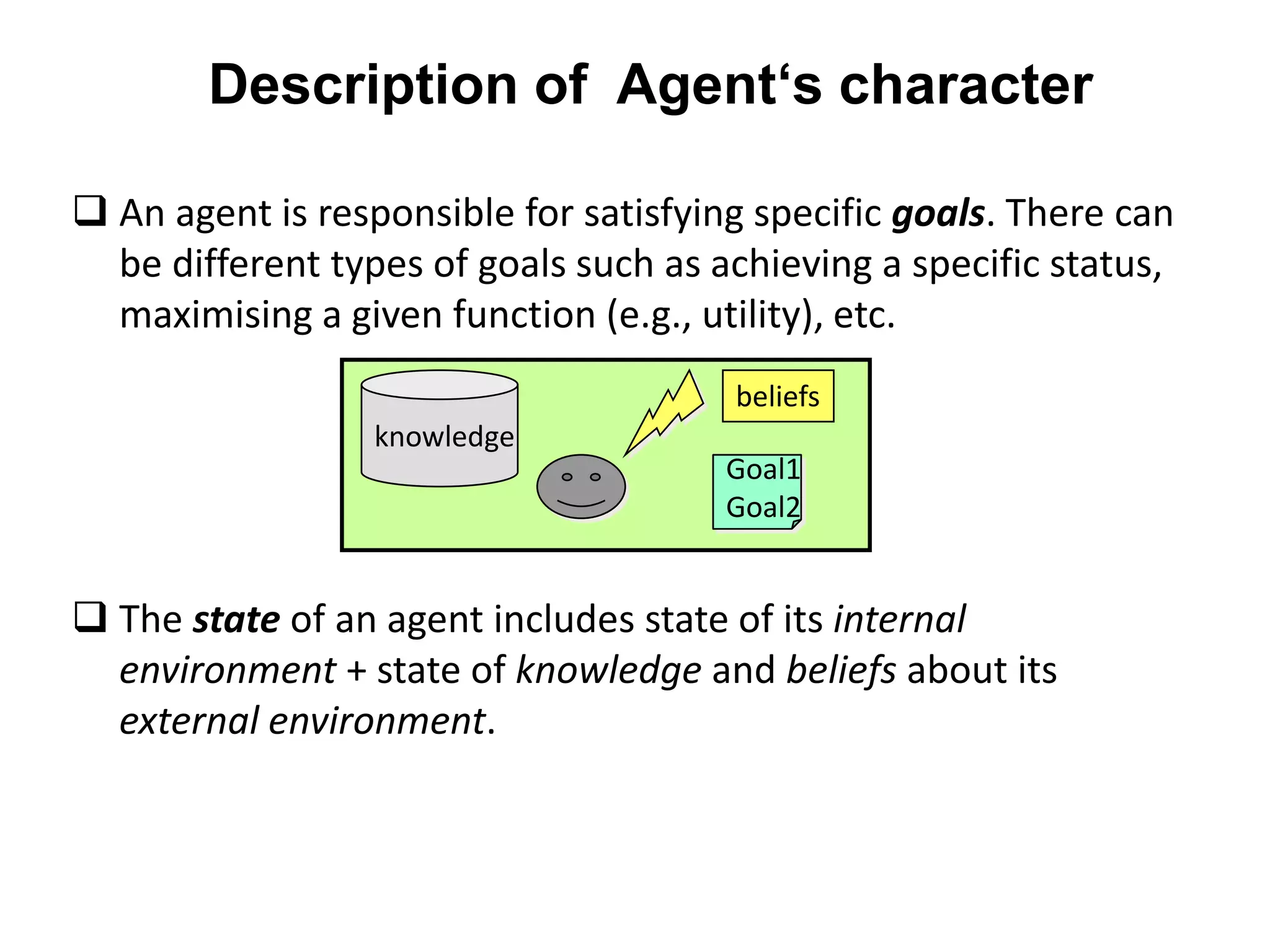 Description of Agent‘s character
 An agent is responsible for satisfying specific goals. There can
be different types of goals such as achieving a specific status,
maximising a given function (e.g., utility), etc.
 The state of an agent includes state of its internal
environment + state of knowledge and beliefs about its
external environment.
knowledge
beliefs
Goal1
Goal2
 