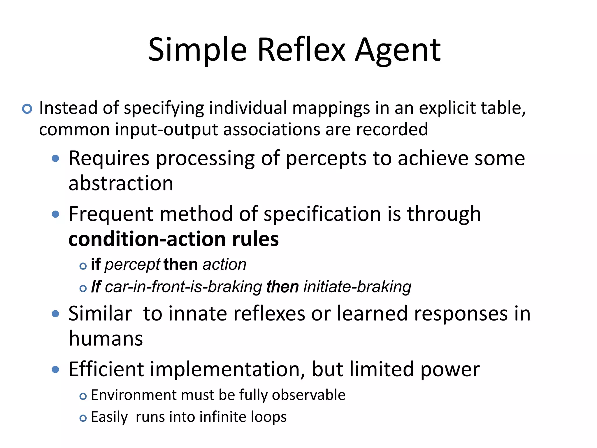 Simple Reflex Agent
 Instead of specifying individual mappings in an explicit table,
common input-output associations are recorded
 Requires processing of percepts to achieve some
abstraction
 Frequent method of specification is through
condition-action rules
 if percept then action
 If car-in-front-is-braking then initiate-braking
 Similar to innate reflexes or learned responses in
humans
 Efficient implementation, but limited power
 Environment must be fully observable
 Easily runs into infinite loops
 