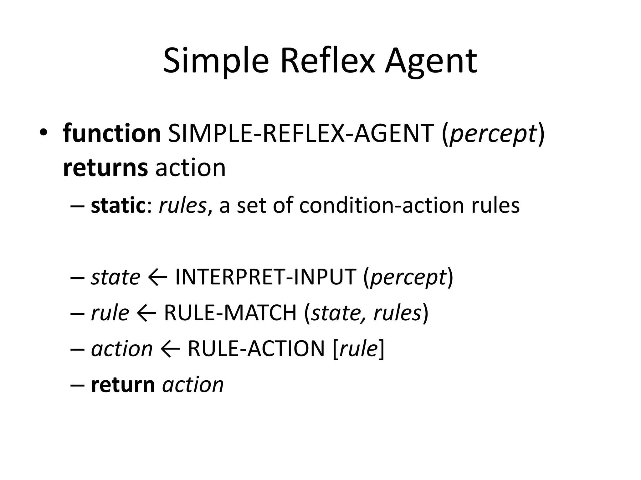 Simple Reflex Agent
• function SIMPLE-REFLEX-AGENT (percept)
returns action
– static: rules, a set of condition-action rules
– state ← INTERPRET-INPUT (percept)
– rule ← RULE-MATCH (state, rules)
– action ← RULE-ACTION [rule]
– return action
 