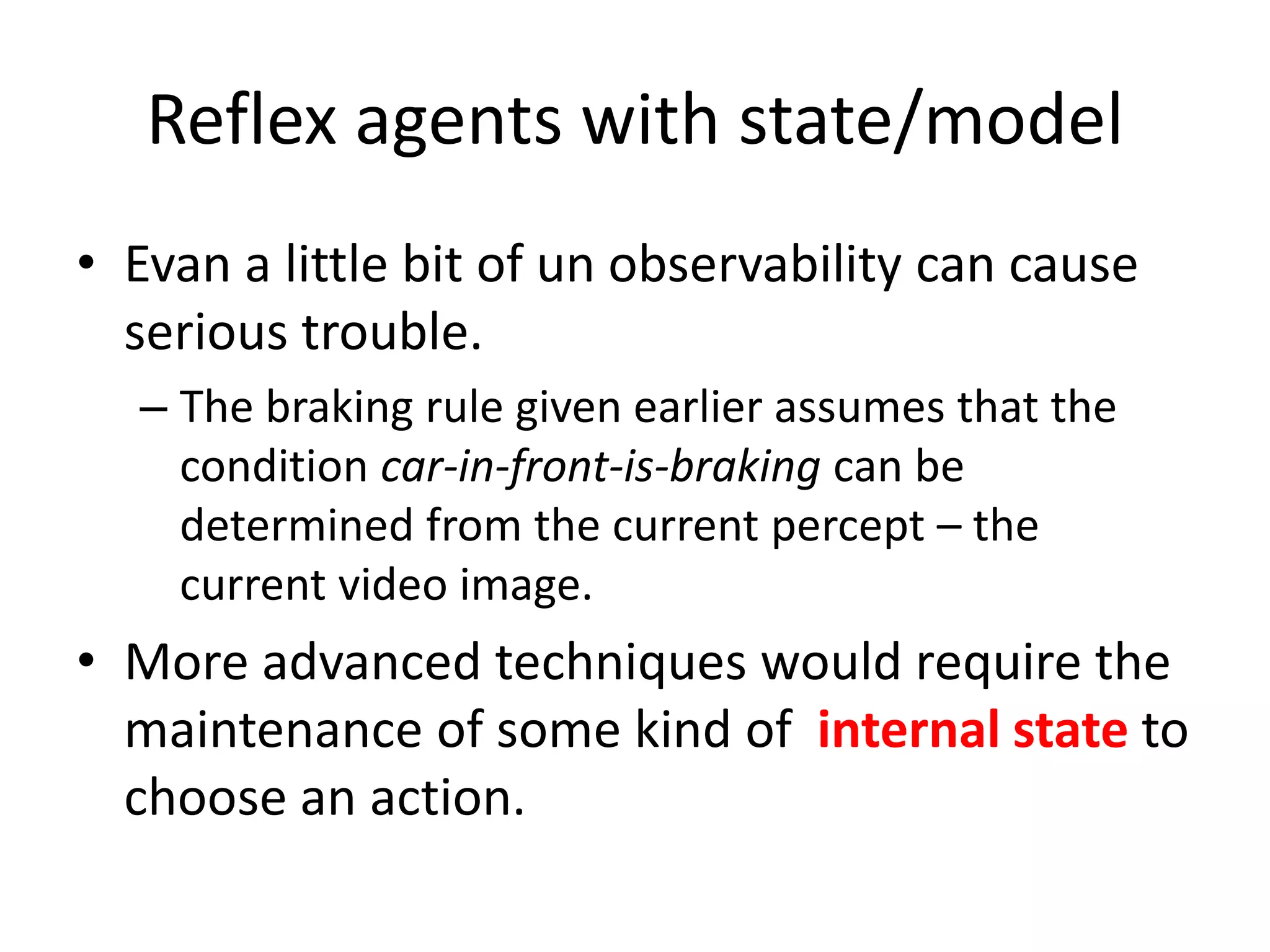 Reflex agents with state/model
• Evan a little bit of un observability can cause
serious trouble.
– The braking rule given earlier assumes that the
condition car-in-front-is-braking can be
determined from the current percept – the
current video image.
• More advanced techniques would require the
maintenance of some kind of internal state to
choose an action.
 