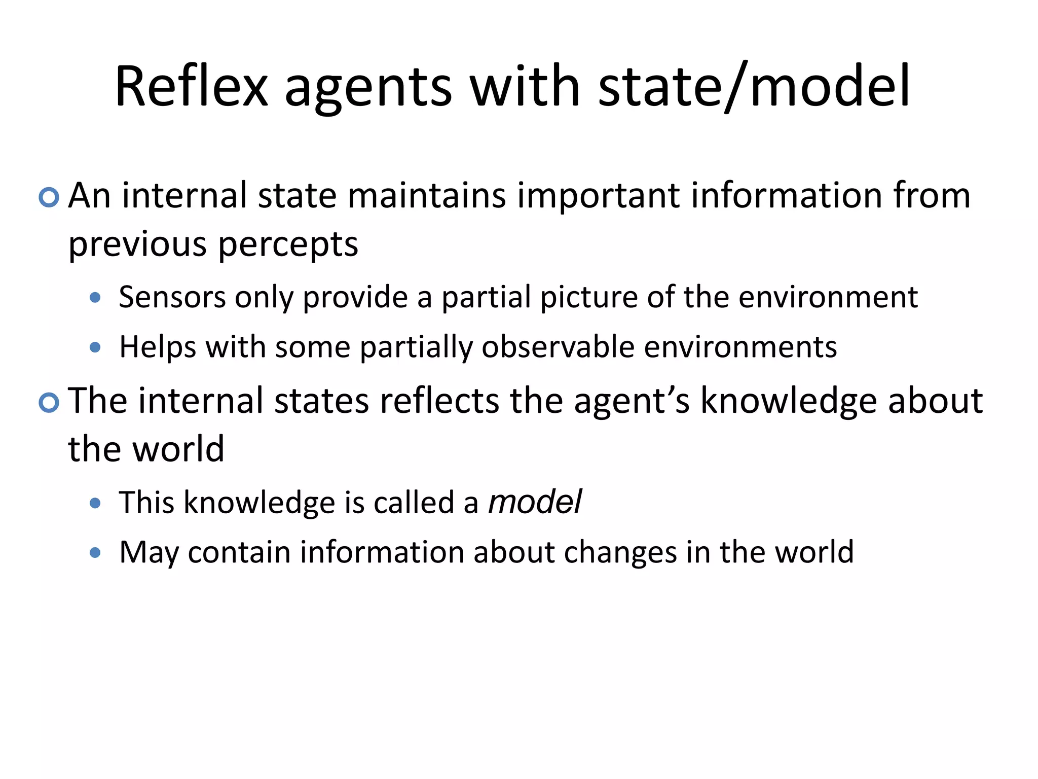 Reflex agents with state/model
 An internal state maintains important information from
previous percepts
 Sensors only provide a partial picture of the environment
 Helps with some partially observable environments
 The internal states reflects the agent’s knowledge about
the world
 This knowledge is called a model
 May contain information about changes in the world
 