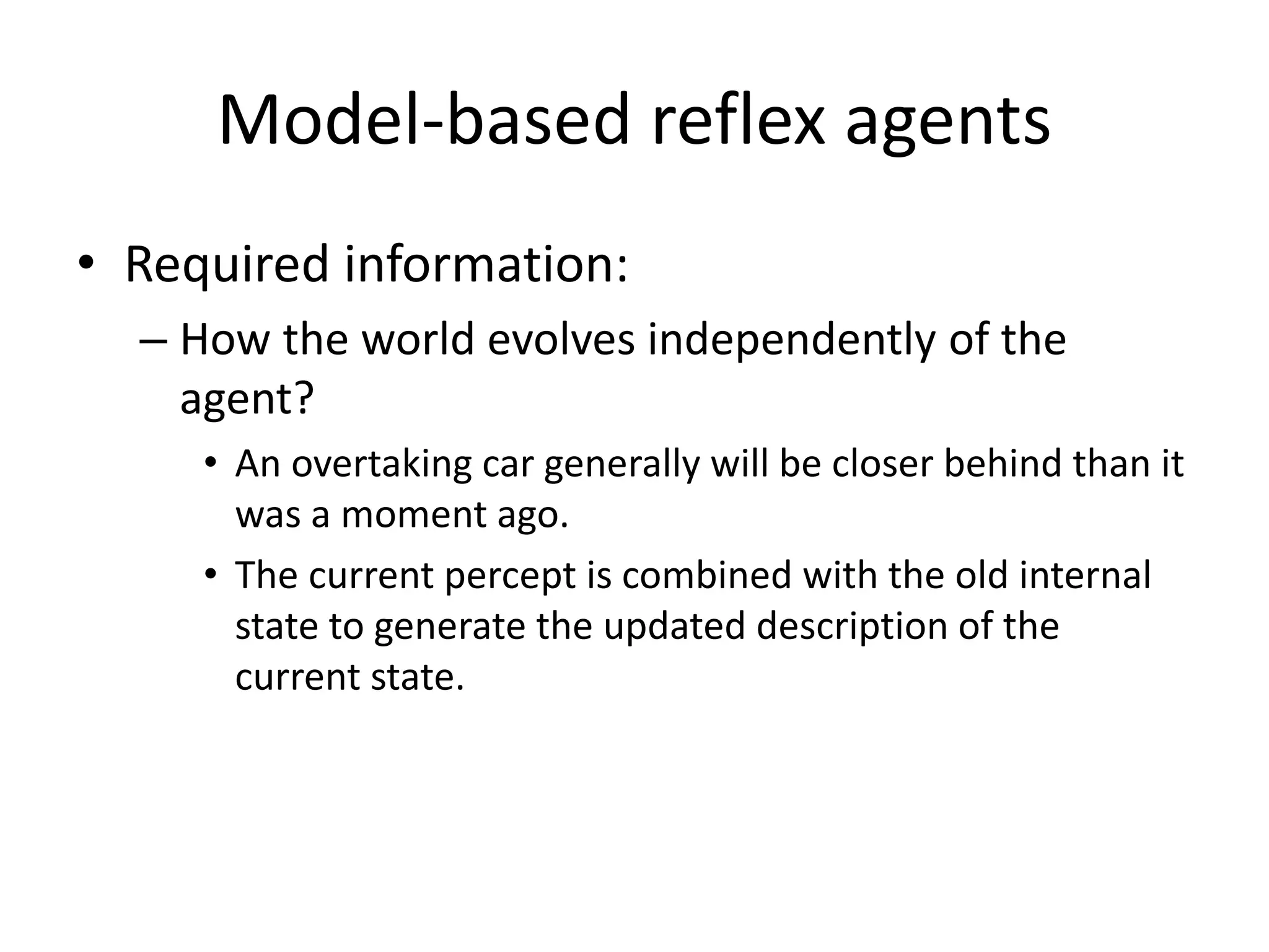 Model-based reflex agents
• Required information:
– How the world evolves independently of the
agent?
• An overtaking car generally will be closer behind than it
was a moment ago.
• The current percept is combined with the old internal
state to generate the updated description of the
current state.
 