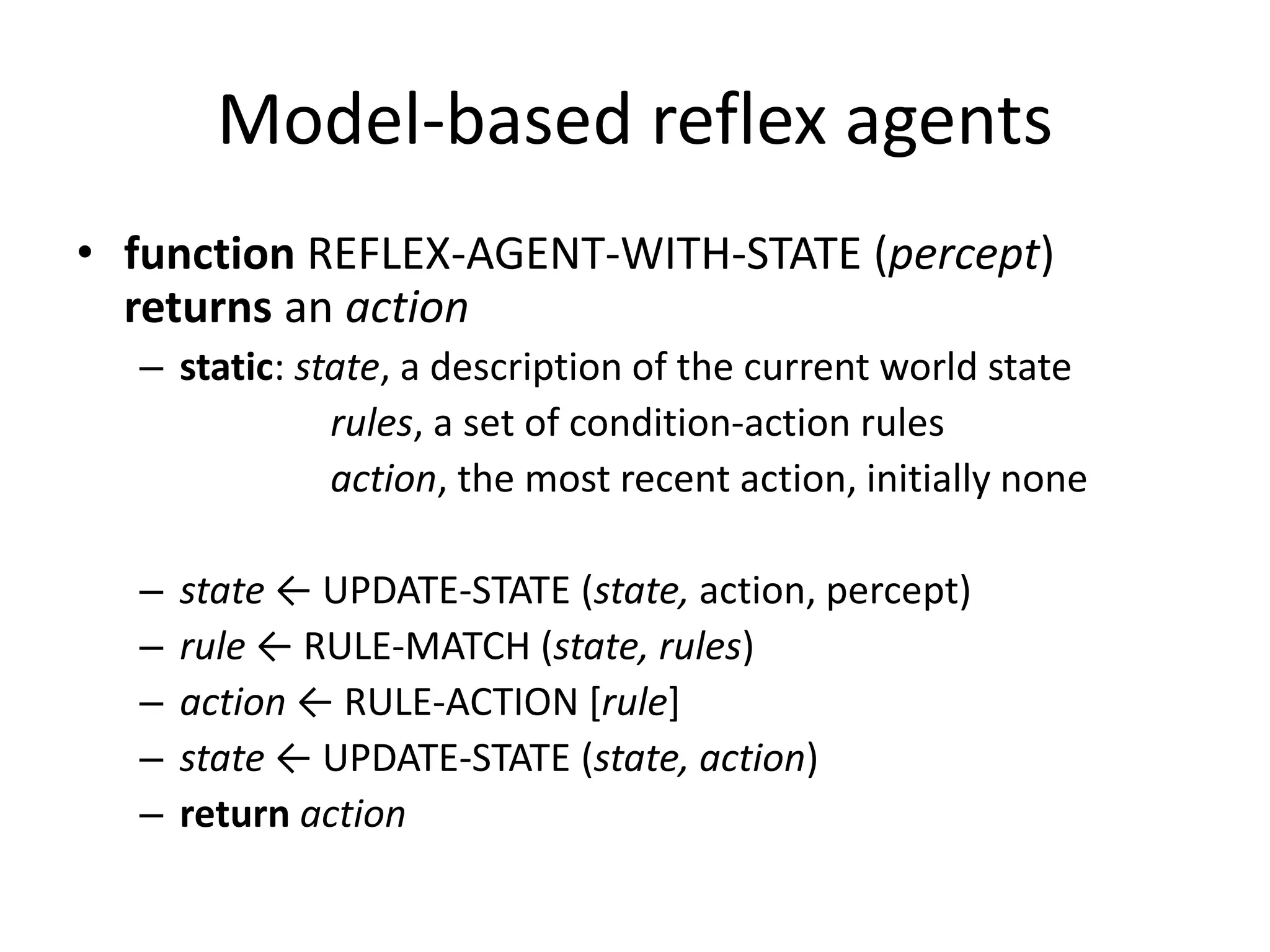 Model-based reflex agents
• function REFLEX-AGENT-WITH-STATE (percept)
returns an action
– static: state, a description of the current world state
rules, a set of condition-action rules
action, the most recent action, initially none
– state ← UPDATE-STATE (state, action, percept)
– rule ← RULE-MATCH (state, rules)
– action ← RULE-ACTION [rule]
– state ← UPDATE-STATE (state, action)
– return action
 