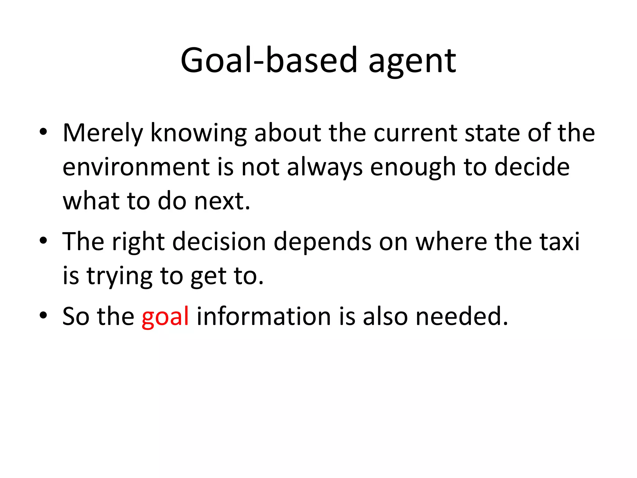 Goal-based agent
• Merely knowing about the current state of the
environment is not always enough to decide
what to do next.
• The right decision depends on where the taxi
is trying to get to.
• So the goal information is also needed.
 