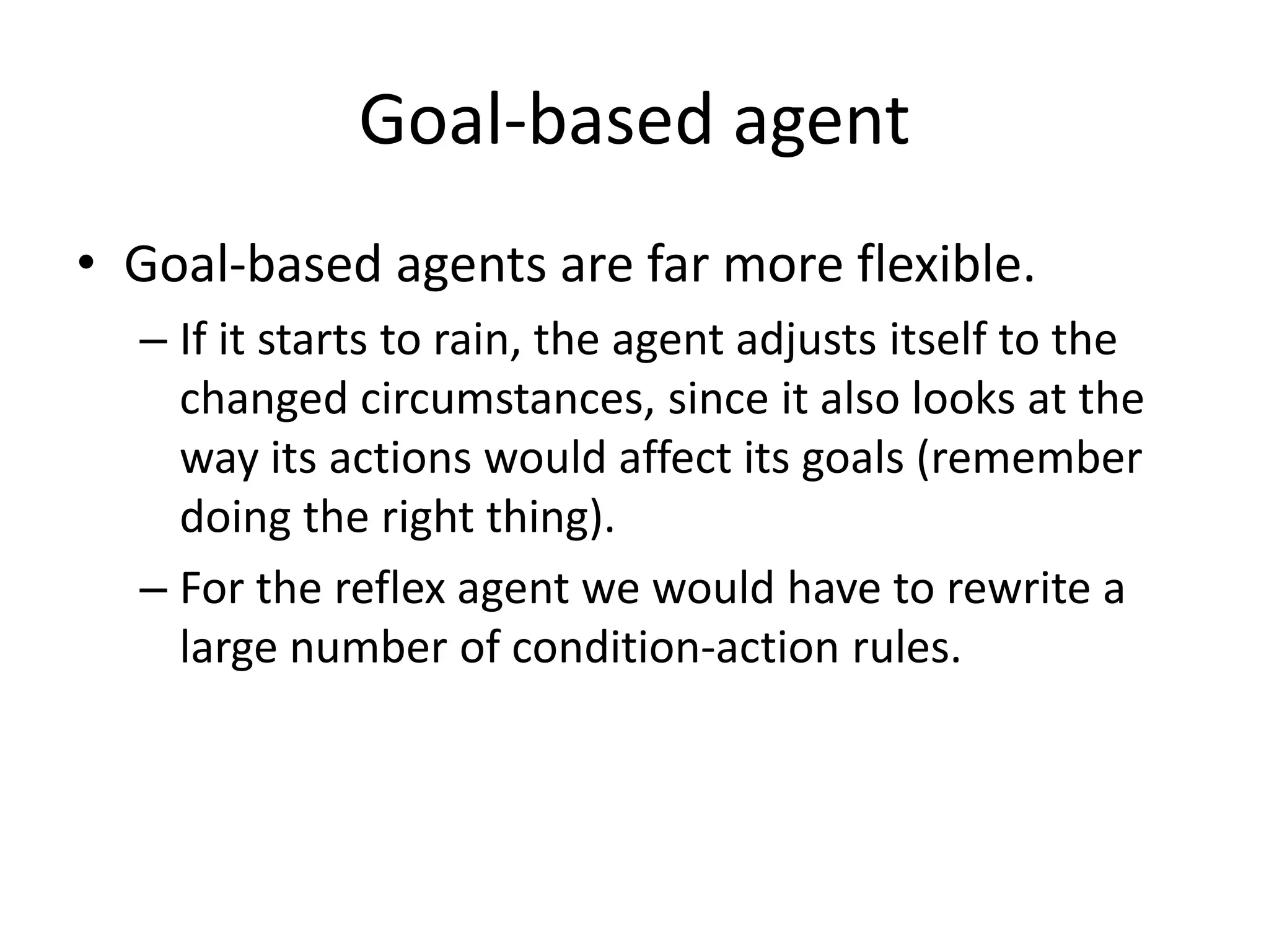 Goal-based agent
• Goal-based agents are far more flexible.
– If it starts to rain, the agent adjusts itself to the
changed circumstances, since it also looks at the
way its actions would affect its goals (remember
doing the right thing).
– For the reflex agent we would have to rewrite a
large number of condition-action rules.
 