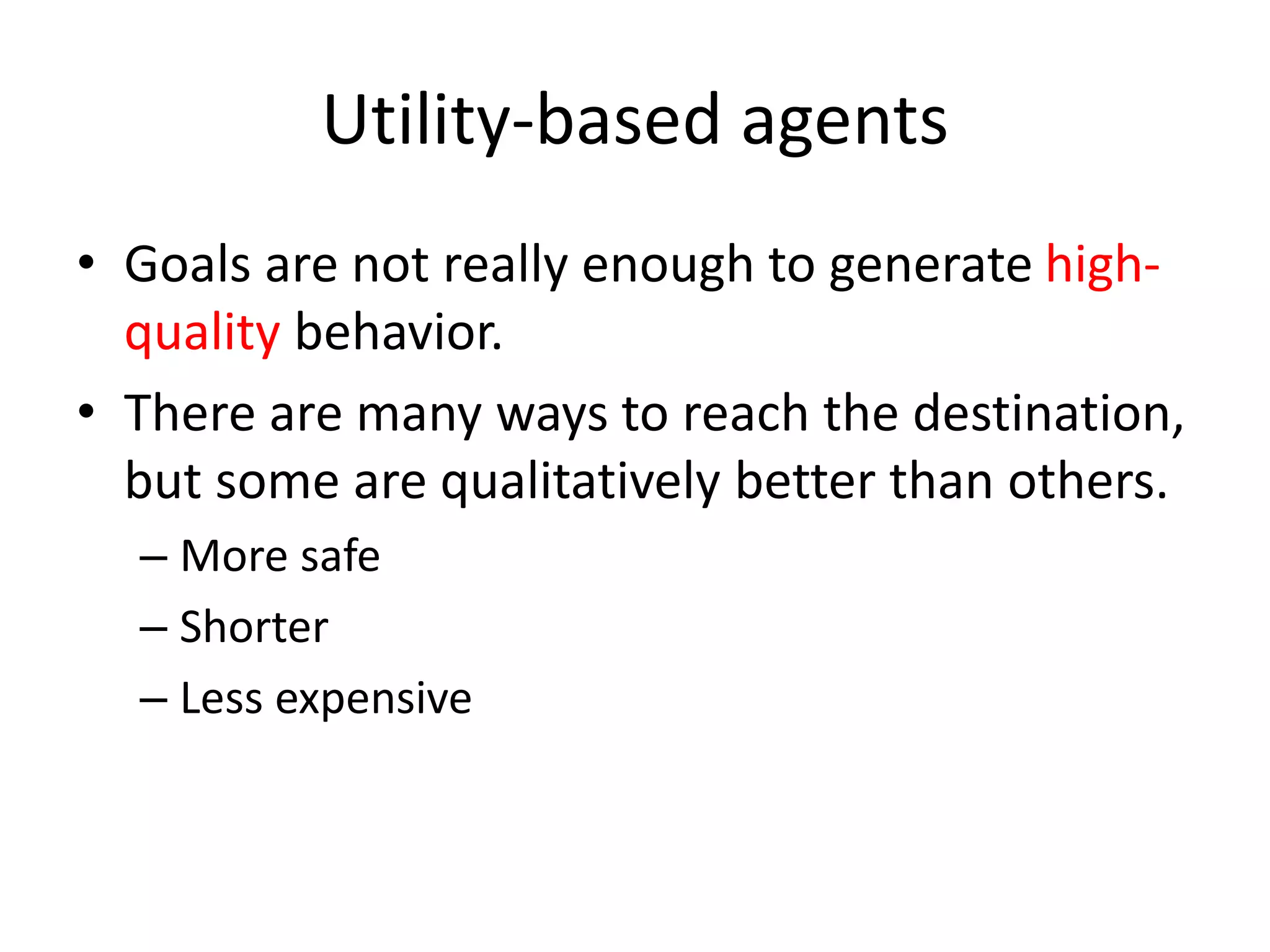 Utility-based agents
• Goals are not really enough to generate high-
quality behavior.
• There are many ways to reach the destination,
but some are qualitatively better than others.
– More safe
– Shorter
– Less expensive
 